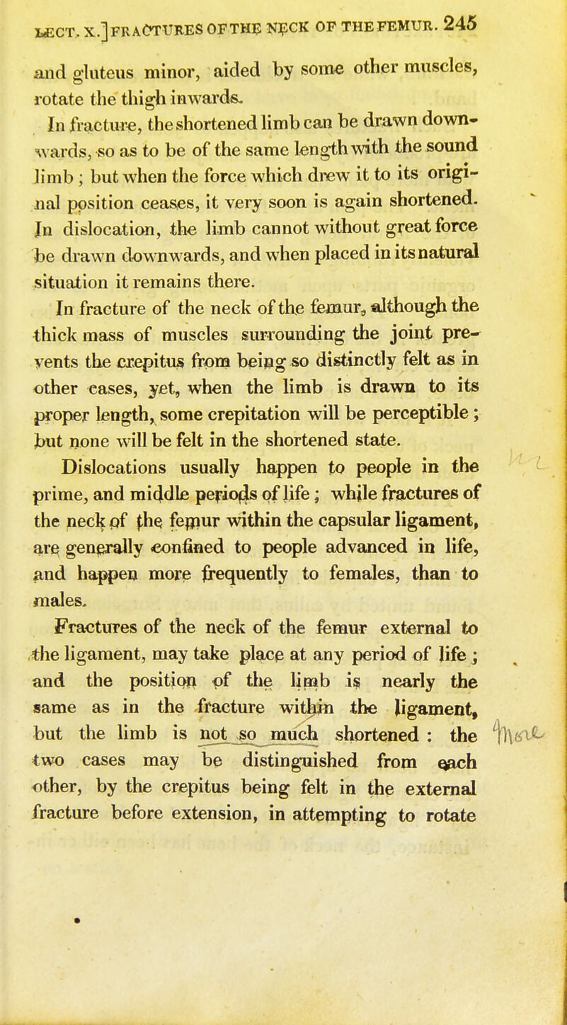 and gluteus minor, aided by some other muscles, rotate the thigh inwards. In fracture, the shortened limb can be drawn down- wards, so as to be of the same length with the sound limb ; but when the force which drew it to its origi- nal position ceases, it very soon is again shortened. In dislocation, the limb cannot without great force be drawn downwards, and when placed in its natural situation it remains there. In fracture of the neck of the femura although the thick mass of muscles surrounding the joint pre* yents the crepitus from being so distinctly felt as in other eases, yet, when the limb is drawn to its proper length, some crepitation will be perceptible ; but none will be felt in the shortened state. Dislocations usually happen to people in the prime, and middle perio4s of life; while fractures of the neck pf £he femur within the capsular ligament, ar§ generally confined to people advanced in life, and happen more frequently to females, than to males. Fractures of the neck of the femur external to the ligament, may take place at any period of life; and the position pf the lipab is nearly the same as in the fracture within the ligament, but the limb is not .go much shortened : the two cases may be distinguished from qach other, by the crepitus being felt in the external fracture before extension, in attempting to rotate