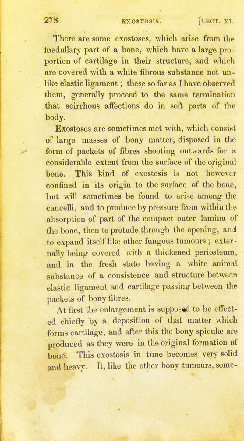 There are some exostoses, which arise from the medullary part of a bone, which have a large pro- portion of cartilage in their structure, and which are covered w7ith a white fibrous substance not un- like elastic ligament; these so far as I have observed them, generally proceed to the same termination that scirrhous affections do in soft parts of the body. Exostoses are sometimes met with, which consist of large masses of bony matter, disposed in the form of packets of fibres shooting outwards for a considerable extent from the surface of the original bone. This kind of exostosis is not however confined in its origin to the surface of the bone, but will sometimes be found to arise among the cancelli, and to produce by pressure from within the absorption of part of the compact outer lamina of the bone, then toprotude through the opening, and to expand itself like other fungous tumours ; exter- nally being covered with a thickened periosteum, and in the fresh state having a white animal substance of a consistence and structure between elastic ligament and cartilage passing between the packets of bony fibres. At first the enlargement is supposed to be effect- ed chiefly by a deposition of that matter which forms cartilage, and after this the bony spiculse are produced as they were in the original formation of bone. This exostosis in time becomes very solid and heavy. It, like the other bony tumours, some-