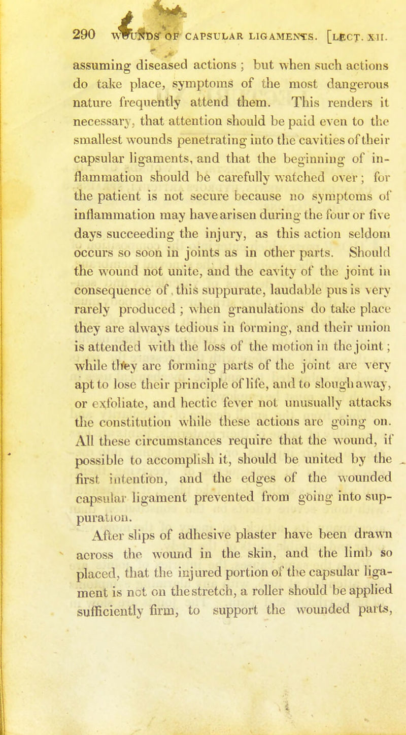 assuming diseased actions ; but when such actions do take place, symptoms of the most dangerous nature frequently attend them. This renders it necessary , that attention should be paid even to the smallest wounds penetrating into the cavities of their capsular ligaments, and that the beginning of in- flammation should be carefully watched over; for the patient is not secure because no symptoms of inflammation may have arisen during the four or five days succeeding the injury, as this action seldom occurs so soon in joints as in other parts. Should the wound not unite, and the cavity of the joint in consequence of, this suppurate, laudable pus is very rarely produced ; when granulations do take place they are always tedious in forming, and their union is attended with the loss of the motion in the joint; while they are forming parts of the joint arc very apt to lose their principle of life, and to slough away, or exfoliate, and hectic fever not unusually attacks the constitution while these actions are going on. All these circumstances require that the wound, if possible to accomplish it, should be united by the first intention, and the edges of the wounded capsular ligament prevented from going into sup- puration. After slips of adhesive plaster have been drawn across the wound in the skin, and the limb so placed, that the injured portion of the capsular liga- ment is net on the stretch, a roller should be applied sufficiently firm, to support the wounded parts,