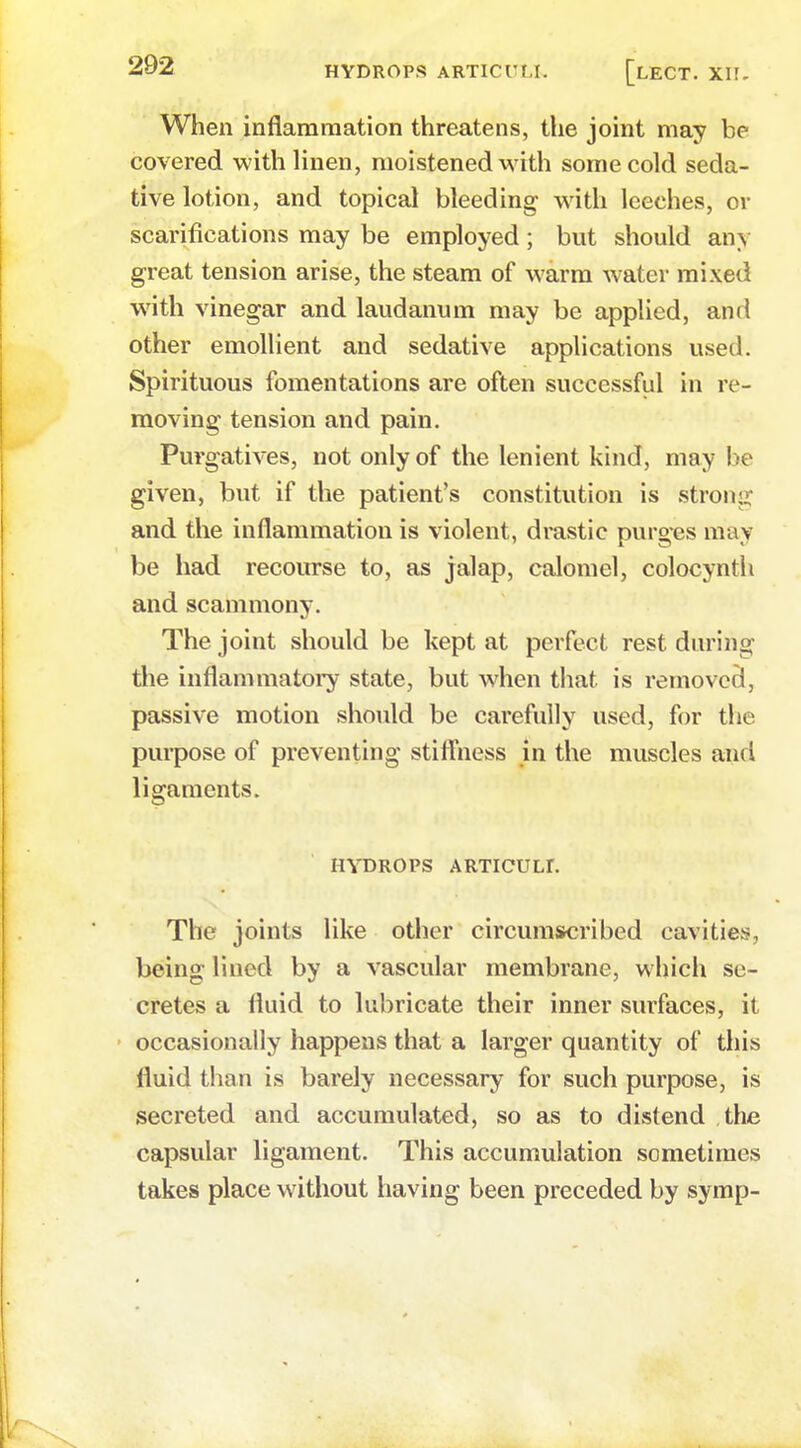 When inflammation threatens, the joint may be covered with linen, moistened with some cold seda- tive lotion, and topical bleeding with leeches, or scarifications may be employed; but should any great tension arise, the steam of warm water mixed with vinegar and laudanum may be applied, and other emollient and sedative applications used. Spirituous fomentations are often successful in re- moving tension and pain. Purgatives, not only of the lenient kind, may be given, but if the patient's constitution is strong and the inflammation is violent, drastic purges may be had recourse to, as jalap, calomel, colocynth and scammony. The joint should be kept at perfect rest during the inflammatory state, but when that is removed, passive motion should be carefully used, for the purpose of preventing stiffness in the muscles and ligaments. HYDROPS ARTICULr. The joints like other circumscribed cavities, being lined by a vascular membrane, which se- cretes a fluid to lubricate their inner surfaces, it • occasionally happens that a larger quantity of this fluid than is barely necessary for such purpose, is secreted and accumulated, so as to distend the capsular ligament. This accumulation sometimes takes place without having been preceded by symp-