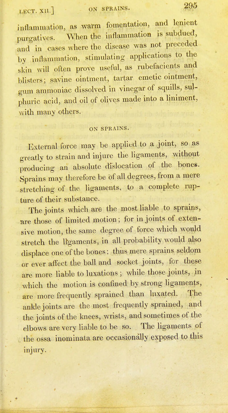 inflammation, as warm fomentation, and lenient purgatives. When the inflammation is subdued, and in cases where the disease was not preceded by inflammation, stimulating applications to the skin will often prove useful, as rubefacients and blisters; savine ointment, tartar emetic ointment, gum ammoniac dissolved in vinegar of squills, sul- phuric acid, and oil of olives made into a liniment, with many others. ON SPRAINS. External force may be applied to a joint, so as greatly to strain and injure the ligaments, without producing an absolute dislocation of the bones. Sprains may therefore be of all degrees, from a mere stretching of the ligaments, to a complete rup- ture of their substance. The joints which are the most liable to sprains, are those of limited motion; for in joints of exten- sive motion, the same degree of force which would stretch the ligaments, in all probability would also displace one of the bones: thus mere sprains seldom or ever affect the ball and socket joints, for these are more liable to luxations ; while those joints, in which the motion is confined by strong ligaments, are more frequently sprained than luxated. The ankle joints are the most frequently sprained, and the joints of the knees, wrists, and sometimes of the elbows are very liable to be so. The ligaments of the ossa inominata are occasionally exposed to this injury.