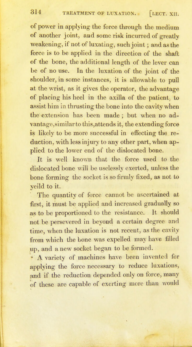 of power in applying the force through the medium of another joint, and some risk incurred of greatly weakening, if not of luxating, such joint; and as the force is to be applied in the direction of the shaft of the bone, the additional length of the lever can be of no use. In the luxation of the joint of the shoulder, in some instances, it is allowable to pull at the wrist, as it gives the operator, the advantage of placing his heel in the axilla of the patient; to assist him in thrusting the bone into the cavity when the extension has been made ; but when no ad- vantage,similarto this,attends it, the extending force is likely to be more successful in effecting the re- duction, with less injury to any other part, when ap- plied to the lower end of the dislocated bone. It is well known that the force used to the dislocated bone will be uselessly exerted, unless the bone forming the socket is so firmly fixed, as not to ycild to it. The quantity of force cannot be ascertained at first, it must be applied and increased gradually so as to be proportioned to the resistance. It should not be persevered in beyond a certain degree and time, when the luxation is not recent, as the cavity from which the bone was expelled may have filled up, and a new socket began to be formed. • A variety of machines have been invented for applying the force necessary to reduce luxations, and if the reduction depended only on force, many of these are capable of exerting more than would