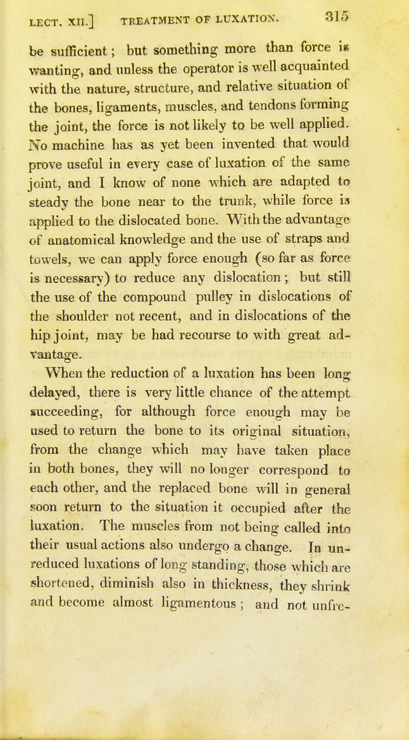 be sufficient; but something more than force i* wanting, and unless the operator is well acquainted with the nature, structure, and relative situation of the bones, ligaments, muscles, and tendons forming the joint, the force is not likely to be well applied. No machine has as yet been invented that would prove useful in every case of luxation of the same joint, and I know of none which are adapted to steady the bone near to the trunk, while force is applied to the dislocated bone. With the advantage of anatomical knowledge and the use of straps and towels, we can apply force enough (so far as force is necessary) to reduce any dislocation ; but still the use of the compound pulley in dislocations of the shoulder not recent, and in dislocations of the hip joint, may be had recourse to with great ad- vantage. When the reduction of a luxation has been long- delayed, there is very little chance of the attempt succeeding, for although force enough may be used to return the bone to its original situation, from the change which may have taken place in both bones, they will no longer correspond to each other, and the replaced bone will in general soon return to the situation it occupied after the luxation. The muscles from not being called into their usual actions also undergo a change. In un- reduced luxations of long standing, those which are shortened, diminish also in thickness, they shrink and become almost ligamentous ; and not unfre-