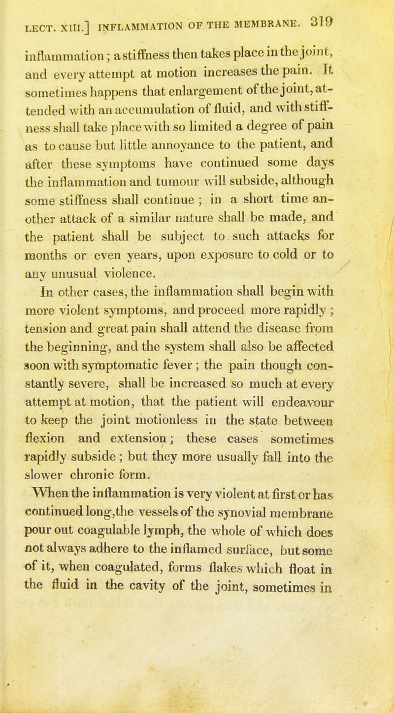 inflammation; astiffhess then takes place in the joint, and every attempt at motion increases the pain. It sometimes happens that enlargement of the joint, at- tended with an accumulation of fluid, and with stiff- ness shall take place with so limited a degree of pain as to cause but little annoyance to the patient, and after these symptoms have continued some days the inflammation and tumour will subside, although some stiffness shall continue ; in a short time an- other attack of a similar nature shall be made, and the patient shall be subject to such attacks for months or even years, upon exposure to cold or to anv unusual violence. In other cases, the inflammation shall begin with more violent symptoms, and proceed more rapidly ; tension and great pain shall attend the disease from the beginning, and the system shall also be affected soon with symptomatic fever; the pain though con- stantly severe, shall be increased so much at every attempt at motion, that the patient will endeavour to keep the joint motionless in the state between flexion and extension; these cases sometimes rapidly subside ; but they more usually fall into the slower chronic form. When the inflammation is very violent at first or has continued long,the vessels of the synovial membrane pour out coagulable lymph, the whole of which does not always adhere to the inflamed surface, but some of it, when coagulated, forms flakes which float in the fluid in the cavity of the joint, sometimes in