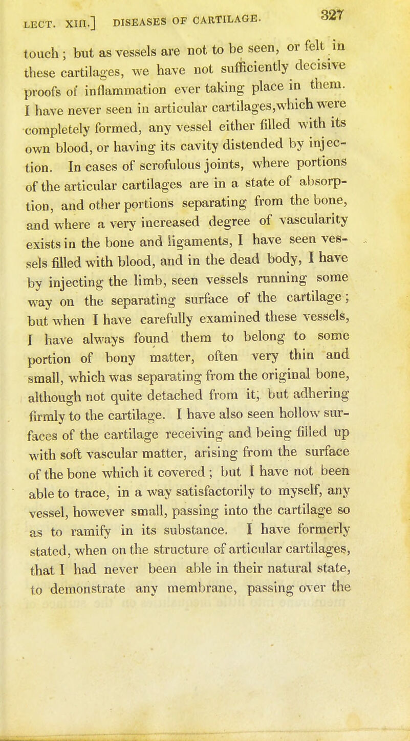 touch ; but as vessels are not to be seen, or felt in these cartilages, we have not sufficiently decisive proofs of inflammation ever taking place in them. I have never seen in articular cartilages,which were completely formed, any vessel either filled with its own blood, or having its cavity distended by injec- tion. In cases of scrofulous joints, where portions of the articular cartilages are in a state of absorp- tion, and other portions separating from the bone, and where a very increased degree of vascularity exists in the bone and ligaments, I have seen ves- sels filled with blood, and in the dead body, I have by injecting the limb, seen vessels running some way on the separating surface of the cartilage; but when I have carefully examined these vessels, I have always found them to belong to some portion of bony matter, often very thin and small, which was separating from the original bone, although not quite detached from it, but adhering firmly to the cartilage. I have also seen hollow sur- faces of the cartilage receiving and being filled up with soft vascular matter, arising from the surface of the bone which it covered ; but I have not been able to trace, in a way satisfactorily to myself, any vessel, however small, passing into the cartilage so as to ramify in its substance. I have formerly stated, when on the structure of articular cartilages, that I had never been able in their natural state, to demonstrate any membrane, passing over the