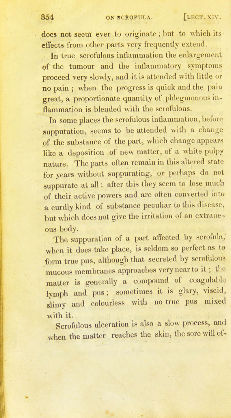 does not seem ever to originate; but to which its effects from other parts very frequently extend. In true scrofulous inflammation the enlargement, of the tumour and the inflammatory symptoms proceed very slowly, and it is attended with little or no pain ; when the progress is quick and the paiu great, a proportionate quantity of phlegmonous in- flammation is blended with the scrofulous. In some places the scrofulous inflammation, before suppuration, seems to be attended with a change of the substance of the part, which change appears like a deposition of new matter, of a white pulpy nature. The parts often remain in this altered state for years without suppurating, or perhaps do not suppurate at all: after this they seem to lose much of their active powers and are often converted into a curdly kind of substance peculiar to this disease, but which does not give the irritation of an extrane- ous body. The suppuration of a part affected by scrofula, when it docs take place, is seldom so perfect as to form true pus, although that secreted by scrofulous mucous membranes approaches very near to it; the matter is generally a compound of coagulable lymph and pus; sometimes it is glary, viscid, slimy and colourless with no true pus mixed with it. Scrofulous ulceration is also a slow process, and when the matter reaches the skin, the sore will of-