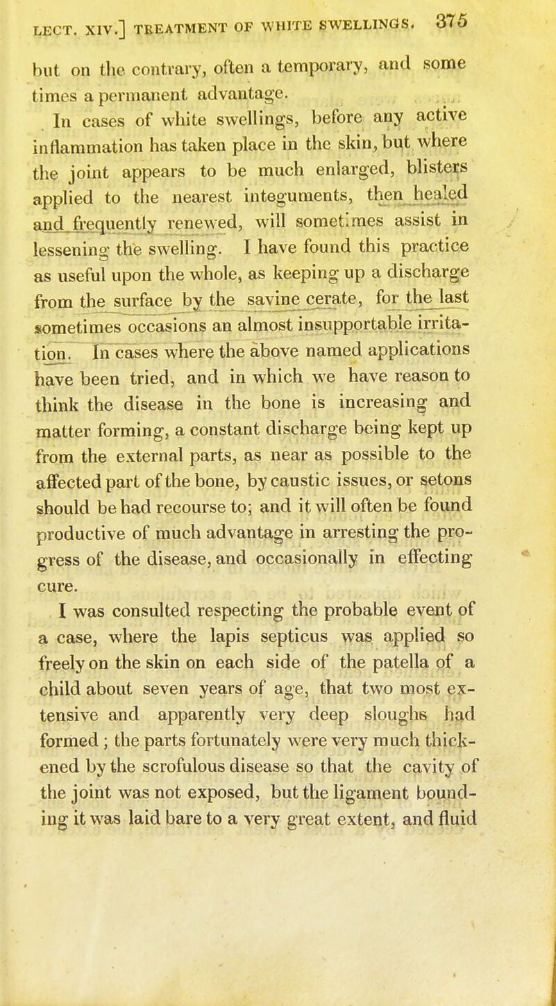 but on the contrary, often a temporary, and some times a permanent advantage. In cases of white swellings, before any active inflammation has taken place in the skin,bu,t where the joint appears to be much enlarged, blisters applied to the nearest integuments, then hculed and,frequently renewed, will sometimes assist in lessening the swelling. I have found this practice as useful upon the whole, as keeping up a discharge from the surface by the savine cerate, for thelast sometimes occasions an almost insupportable irrita- tion. In cases where the above named applications have been tried, and in which we have reason to think the disease in the bone is increasing and matter forming, a constant discharge being kept up from the external parts, as near as possible to the affected part of the bone, by caustic issues, or setons should be had recourse to; and it will often be found productive of much advantage in arresting the pro- gress of the disease, and occasionally in effecting cure. I was consulted respecting the probable event of a case, where the lapis septicus was applied so freely on the skin on each side of the patella of a child about seven years of age, that two most ex- tensive and apparently very deep sloughs had formed; the parts fortunately were very much thick- ened by the scrofulous disease so that the cavity of the joint was not exposed, but the ligament bound- ing it was laid bare to a very great extent, and fluid