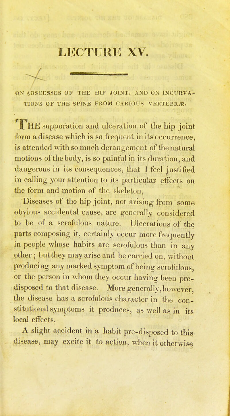 LECTURE XV ^ = ON ABSCESSES OF THE HIP JOINT, AND ON INCURVA- TIONS OF THE SPINE FROM CARIOUS VERTEBRAE. The suppuration and ulceration of the hip joint, form a disease which is so frequent in its occurrence, is attended with so much derangement of the natural motions of the body, is so painful in its duration, and dangerous in its consequences, that I feel justified in calling your attention to its particular effects on the form and motion of the skeleton. Diseases of the hip joint, not arising from some obvious accidental cause, are generally considered to be of a scrofulous nature. Ulcerations of the parts composing it, certainly occur more frequently in people whose habits are scrofulous than in any other; butthey may arise and be carried on, without producing any marked symptom of being scrofulous, or the person in whom they occur having been pre- disposed to that disease. More generally,however, the disease has a scrofulous character in the con- stitutional symptoms it produces, as well as in its local effects. A slight accident in a habit pre-disposed to this disease, may excite it to action, when it otherwise