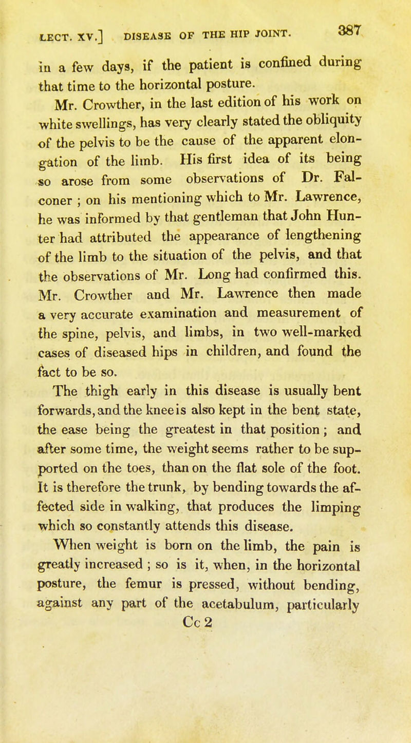 in a few days, if the patient is confined during that time to the horizontal posture. Mr. Crowther, in the last edition of his work on white swellings, has very clearly stated the obliquity of the pelvis to be the cause of the apparent elon- gation of the limb. His first idea of its being so arose from some observations of Dr. Fal- coner ; on his mentioning which to Mr. Lawrence, he was informed by that gentleman that John Hun- ter had attributed the appearance of lengthening of the limb to the situation of the pelvis, and that the observations of Mr. Long had confirmed this. Mr. Crowther and Mr. Lawrence then made a very accurate examination and measurement of the spine, pelvis, and limbs, in two well-marked cases of diseased hips in children, and found the fact to be so. The thigh early in this disease is usually bent forwards, and the knee is also kept in the bent state, the ease being the greatest in that position; and after some time, the weight seems rather to be sup- ported on the toes, than on the fiat sole of the foot. It is therefore the trunk, by bending towards the af- fected side in walking, that produces the limping which so constantly attends this disease. When weight is born on the limb, the pain is greatly increased ; so is it, when, in the horizontal posture, the femur is pressed, without bending, against any part of the acetabulum, particularly Cc2