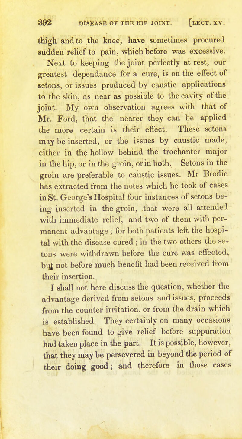 thigh and to the knee, have sometimes procured sudden relief to pain, which before was excessive. Next to keeping the joint perfectly at rest, our greatest dependance for a cure, is on the effect of setons, or issues produced by caustic applications to the skin, as near as possible to the cavity of the joint. My own observation agrees with that of Mr. Ford, that the nearer they can be applied the more certain is their effect. These setons may be inserted, or the issues by caustic made, either in the hollow behind the trochanter major in the hip, or in the groin, or in both. Setons in the groin are preferable to caustic issues. Mr Brodie has extracted from the notes which he took of cases in St. George's Hospital four instances of setons be- ing inserted in the groin, that were all attended with immediate relief, and two of them with per- manent advantage; for both patients left the hospi- tal with the disease cured ; in the two others the se- tons were withdrawn before the cure was effected, bitf not before much benefit had been received from their insertion. I shall not here discuss the question, whether the advantage derived from setons and issues, proceeds from the counter irritation, or from the drain which is established. They certainly on many occasions have been found to give relief before suppuration had taken place in the part. It is possible, however, that they may be persevered in beyond the period of their doing good; and therefore in those cases