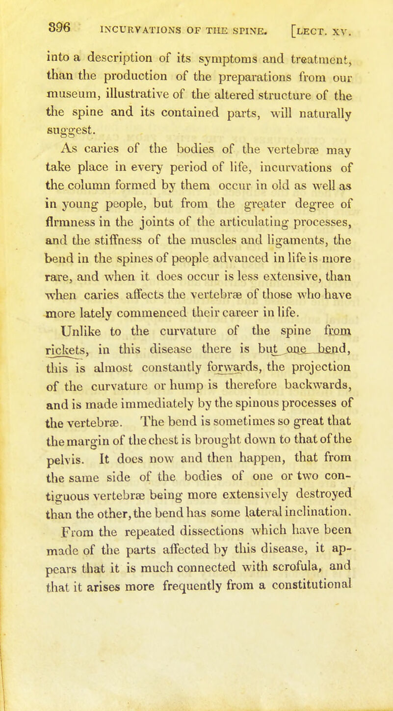 into a description of its symptoms and treatment, than the production of the preparations from our museum, illustrative of the altered structure of the the spine and its contained parts, will naturally suggest. As caries of the bodies of the vertebrae may take place in every period of life, incurvations of the column formed by them occur in old as well as in young people, but from the greater degree of firmness in the joints of the articulating processes, and the stiffness of the muscles and ligaments, the bend in the spines of people advanced in life is more rare, and when it does occur is less extensive, than when caries affects the vertebrae of those who have more lately commenced their career in life. Unlike to the curvature of the spine from, rickets, in this disease there is but^oae__hejid, this is almost constantly forwards, the projection of the curvature or hump is therefore backwards, and is made immediately by the spinous processes of the vertebrae. The bend is sometimes so great that the margin of the chest is brought down to that of the pelvis. It docs now and then happen, that from the same side of the bodies of one or two con- tiguous vertebrae being more extensively destroyed than the other, the bend has some lateral inclination. From the repeated dissections which have been made of the parts affected by this disease, it ap- pears that it is much connected with scrofula, and that it arises more frequently from a constitutional