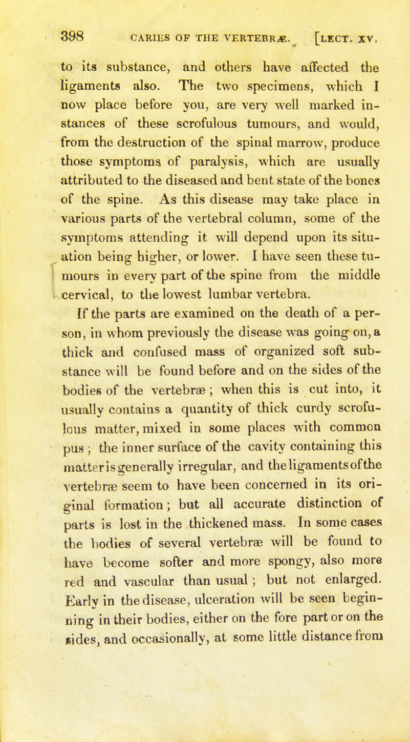 to its substance, and others have affected the ligaments also. The two specimens, which I now place before you, are very well marked in- stances of these scrofulous tumours, and would, from the destruction of the spinal marrow, produce those symptoms of paralysis, which are usually attributed to the diseased and bent state of the bones of the spine. As this disease may take place in various parts of the vertebral column, some of the symptoms attending it will depend upon its situ- ation being: hio-her, or lower. I have seen these tu- mours in every part of the spine from the middle cervical, to the lowest lumbar vertebra. If the parts are examined on the death of a per- son, in whom previously the disease was going on, a thick and confused mass of organized soft sub- stance will be found before and on the sides of the bodies of the vertebrae; when this is cut into, it usually contains a quantity of thick curdy scrofu- lous matter, mixed in some places with common pus ; the inner surface of the cavity containing this matter is generally irregular, and the ligaments of the vertebras seem to have been concerned in its ori- ginal formation; but all accurate distinction of parts is lost in the thickened mass. In some cases the bodies of several vertebras will be found to have become softer and more spongy, also more red and vascular than usual; but not enlarged. Early in the disease, ulceration will be seen begin- ning in their bodies, either on the fore part or on the sides, and occasionally, at some little distance from