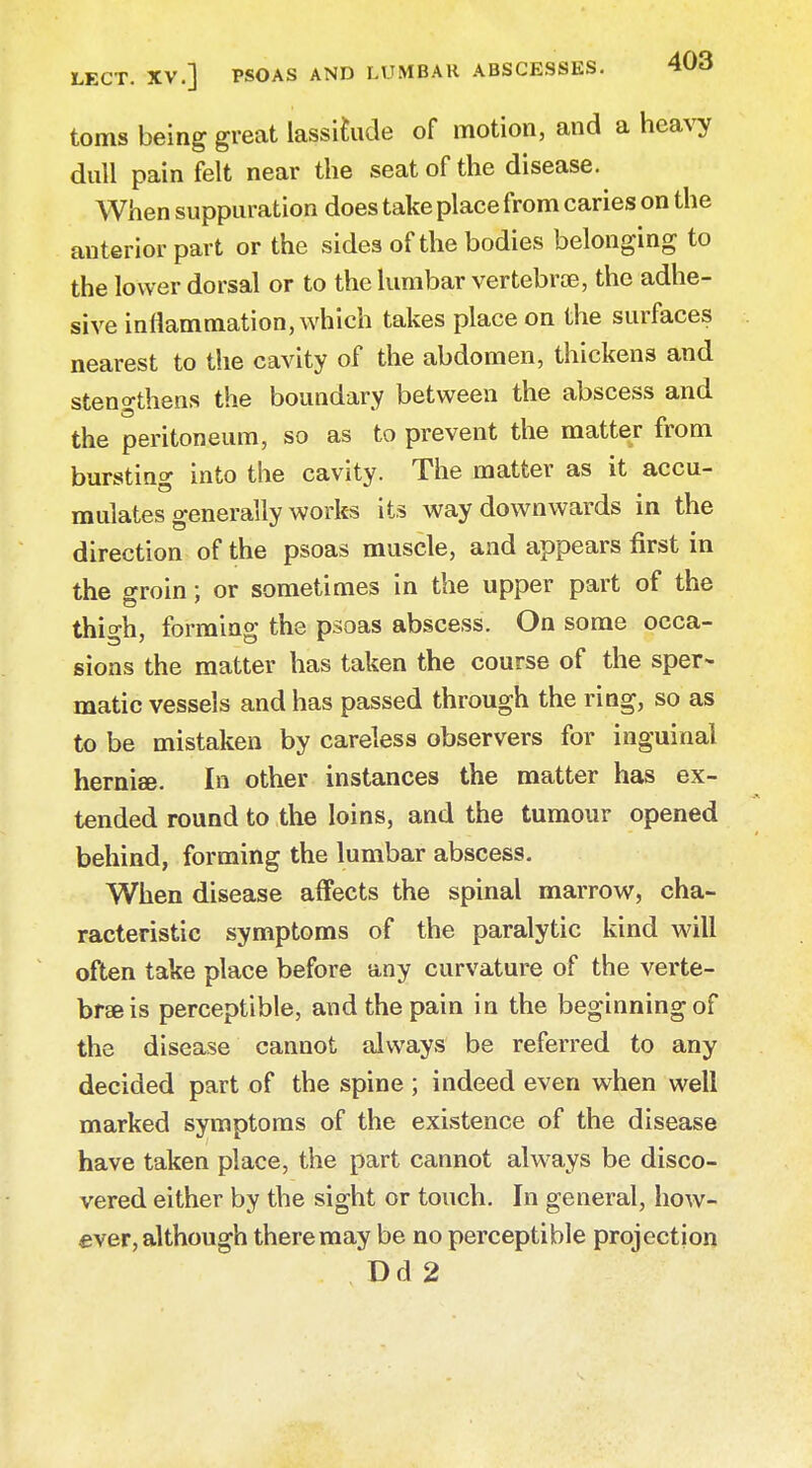 LECT. XV.] PSOAS AND LUMBAR ABSCESSES. WO toms being great lassitude of motion, and a heavy dull pain felt near the seat of the disease. When suppuration does take place from caries on the anterior part or the sides of the bodies belonging to the lower dorsal or to the lumbar vertebra, the adhe- sive inflammation, which takes place on the surfaces nearest to the cavity of the abdomen, thickens and stengthens the boundary between the abscess and the peritoneum, so as to prevent the matter from bursting into the cavity. The matter as it accu- mulates generally works its way downwards in the direction of the psoas muscle, and appears first in the groin: or sometimes in the upper part of the thigh, forming the psoas abscess. On some occa- sions the matter has taken the course of the sper- matic vessels and has passed through the ring, so as to be mistaken by careless observers for inguinal herniee. In other instances the matter has ex- tended round to the loins, and the tumour opened behind, forming the lumbar abscess. When disease affects the spinal marrow, cha- racteristic symptoms of the paralytic kind will often take place before any curvature of the verte- brae is perceptible, and the pain in the beginning of the disease cannot always be referred to any decided part of the spine ; indeed even when well marked symptoms of the existence of the disease have taken place, the part cannot always be disco- vered either by the sight or touch. In general, how- ever, although there may be no perceptible projection Dd 2