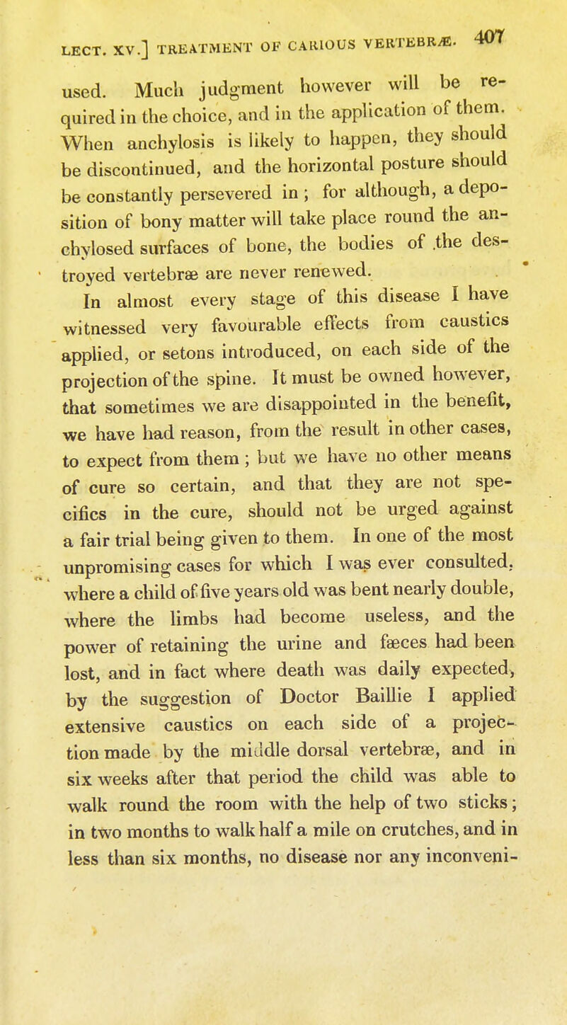 used. Much judgment however will be re- quired in the choice, and in the application of them. When anchylosis is likely to happen, they should be discontinued, and the horizontal posture should be constantly persevered in ; for although, a depo- sition of bony matter will take place round the an- chylosed surfaces of bone, the bodies of .the des- troyed vertebrae are never renewed. In almost every stage of this disease I have witnessed very favourable effects from caustics applied, or setons introduced, on each side of the projection of the spine. It must be owned however, that sometimes we are disappointed in the benefit, we have had reason, from the result in other cases, to expect from them ; but we have no other means of cure so certain, and that they are not spe- cifics in the cure, should not be urged against a fair trial being given to them. In one of the most unpromising cases for which I was ever consulted, where a child of five years old was bent nearly double, where the limbs had become useless, and the power of retaining the urine and feeces had been lost, and in fact where death was daily expected, by the suggestion of Doctor Baillie I applied extensive caustics on each side of a projec- tion made by the middle dorsal vertebrae, and in six weeks after that period the child was able to walk round the room with the help of two sticks; in two months to walk half a mile on crutches, and in less than six months, no disease nor any inconveni-