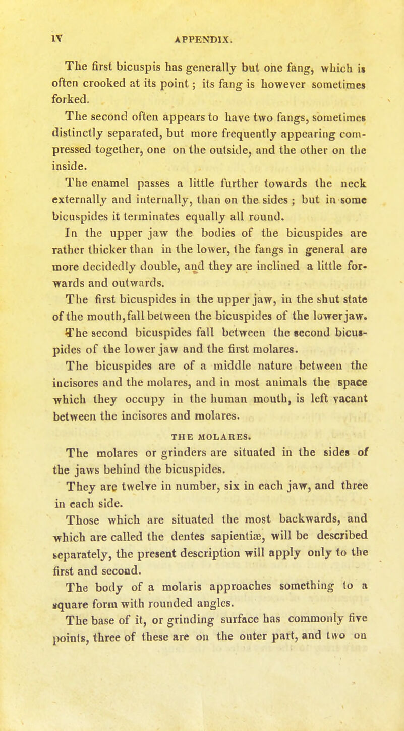 The first bicuspis has generally but one fang, which is often crooked at its point; its fang is however sometimes forked. The second often appears to have two fangs, sometimes distinctly separated, but more frequently appearing com- pressed together, one on the outside, and the other on the inside. The enamel passes a little further towards the neck externally and internally, than on the sides ; but in some bicuspides it terminates equally all round. In the upper jaw the bodies of the bicuspides are rather thicker than in the lower, the fangs in general are more decidedly double, and they are inclined a little for- wards and outwards. The first bicuspides in the upper jaw, in the shut state of the mouth,fall between the bicuspides of the lower jaw. The second bicuspides fall between the second bicus- pides of the lower jaw and the first molares. The bicuspides are of a middle nature between the incisores and the molares, and in most animals the space which they occupy in the human mouth, is left vacant between the incisores and molares. THE MOLARES. The molares or grinders are situated in the sides of the jaws behind the bicuspides. They are twelve in number, six in each jaw, and three in each side. Those which are situated the most backwards, and which are called the dentes sapientia?, will be described separately, the present description will apply only to the first and second. The body of a molaris approaches something (o a square form with rounded angles. The base of it, or grinding surface has commonly five poinls, three of these are on the outer part, and two on