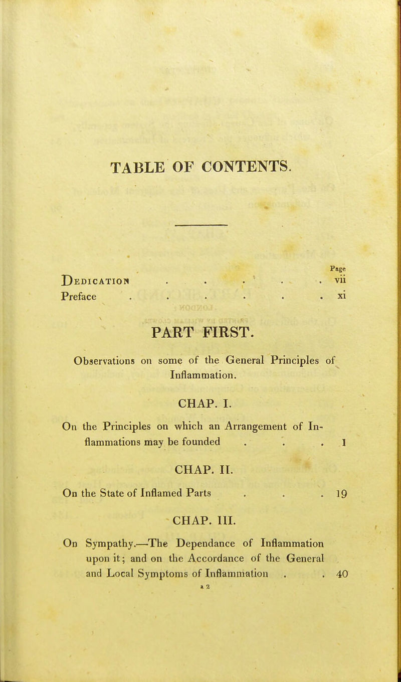 TABLE OF CONTENTS. Page Dedication . . . . . vii Preface . . • • . . xi PART FIRST. Observations on some of the General Principles of Inflammation. CHAP. I. On the Principles on which an Arrangement of In- flammations may be founded . . .1 CHAP. II. On the State of Inflamed Parts . . .19 CHAP. III. On Sympathy.—^The Dependance of Inflammation upon it; and on the Accordance of the General and Local Symptoms of Inflammation . . 40