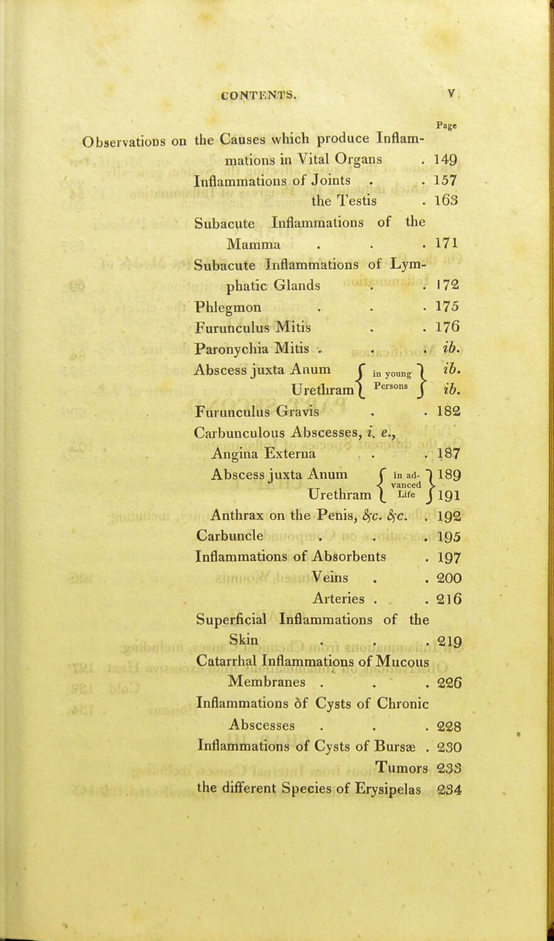 in young 175 176 ib. ib. Page Observations on the Causes which produce Inflam- mations in Vital Organs . 149 Inflammations of Joints . .157 the Testis . l63 Subacute Inflammations of the Mamma . . .171 Subacute Inflammations of Lym- phatic Glands . .172 Phlegmon Furunculus Mitis Paronychia Mitis . Abscess juxta Anum f young I Urethram\ J ib Furunculus Gravis . .182 Carbunculous Abscesses, i. e., Angina Externa . .187 Urethram \ Life^ I^IQI Anthrax on the Penis, ^c. S^c. . 192 Carbuncle . . . 195 Inflammations of Absorbents . 197 Veins . . 200 Arteries . .216 Superficial Inflammations of the Skin . . , 219 Catarrhal Inflammations of Mucous Membranes . . . 226 Inflammations 6f Cysts of Chronic Abscesses . . . 228 Inflammations of Cysts of Bursas . 230 Tumors 233 the different Species of Erysipelas 234 Abscess juxta Anum f in ad- i 189 vanced ^