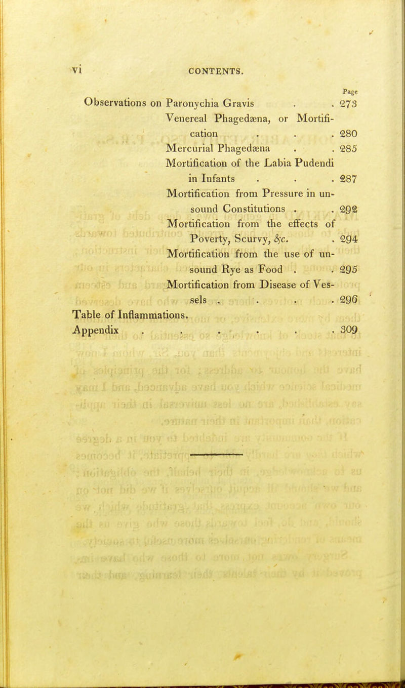 Page Observations on Paronychia Gravis . . 273 Venereal Phagedaena, or Mortifi- cation . . . 280 Mercurial Phagedaena . . 285 Mortification of the Labia Pudendi in Infants . . . £87 Mortification from Pressure in un- sound Constitutions . . 292 Mortification from the effects of Poverty, Scurvy, 8fc. . 2gi4 Mortification from the use of un- sound Rye as Food . . 295 Mortification from Disease of Ves- sels . . . .299 Table of Inflammations. Appendix ...... 309