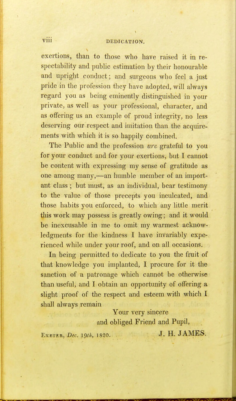 Vlll DEDICATION, exertions, than to those who have raised it in re- spectability and public estimation by their honourable and upright conduct; and surgeons who feel a just pride in the profession they have adopted, will always regard you as being eminently distinguished in your private, as well as your professional, character, and as offering us an example of proud integrity, no less deserving our respect and imitation than the acquire- ments with which it is so happily combined. The Public and the profession are grateful to you for your conduct and for your exertions, but I cannot be content with expressing my sense of gratitude as one among many,—an humble member of an import- ant class ; but must, as an individual, bear testimony to the value of those precepts you inculcated, and those habits you enforced, to which any little merit this work may possess is greatly owing; and it would be inexcusable in me to omit my warmest acknow- ledgments for the kindness I have invariably expe- rienced while under your roof, and on all occasions. In being permitted to dedicate to you the fruit of that knowledge you implanted, I procure for it the sanction of a patronage which cannot be otherwise than useful, and I obtain an opportunity of offering a slight proof of the respect and esteem with which I shall always remain Your very sincere and obliged Friend and Pupil, ExETRR, Dec. 19th, 1820. J. H. JAMES.