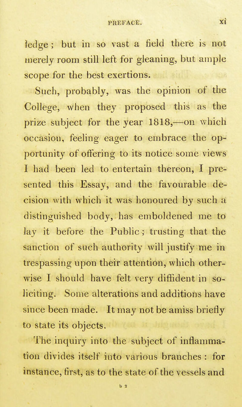 iedge; but in so vast a field there is not merely room still left for gleaning, but ample scope for the best exertions. Such, probably, was the opinion of the College, when they proposed this as the prize subject for the year 1818,—on which occasion, feeling eager to embrace the op- portunity of offering to its notice some views I had been led to entertain thereon, I pre- sented this Essay, and the favourable de- cision with which it was honoured by such a distinguished body, has emboldened me to Jay it before the Public; trusting that the sanction of such authority will justify me in trespassing upon their attention, which other- wise I should have felt very diffident in so- liciting. Some alterations and additions have since been made. It may not be amiss briefly to state its objects. The inquiry into the subject of inflamma- tion divides itself into various branches : for instance, first, as to the state of the vessels and b 2