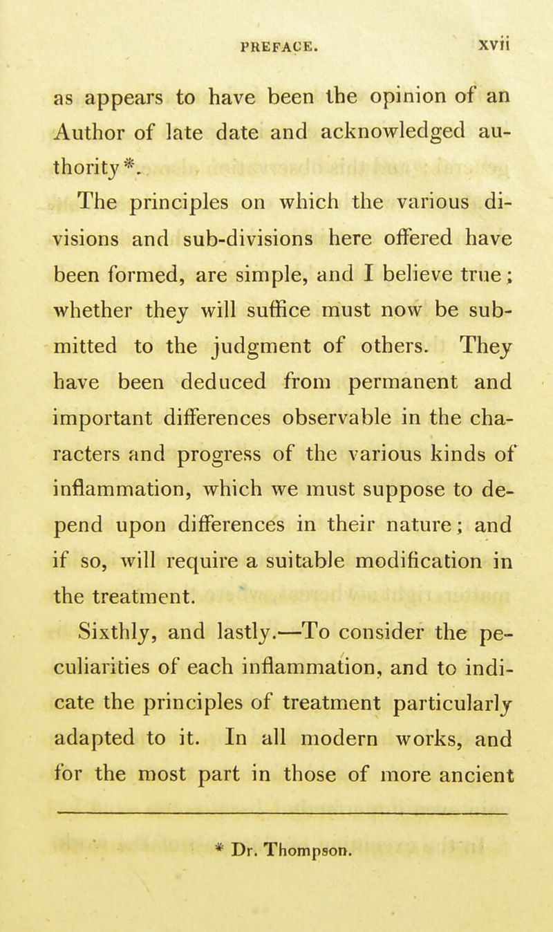 as appears to have been the opinion of an Author of late date and acknowledged au- thorit}'*. The principles on which the various di- visions and sub-divisions here offered have been formed, are simple, and I believe true; whether they will suffice must now be sub- mitted to the judgment of others. They have been deduced from permanent and important differences observable in the cha- racters and progress of the various kinds of inflammation, which we must suppose to de- pend upon differences in their nature; and if so, will require a suitable modification in the treatment. Sixthly, and lastly.—To consider the pe- culiarities of each inflammation, and to indi- cate the principles of treatment particularly adapted to it. In all modern works, and for the most part in those of more ancient ^ Dr. Thompson.