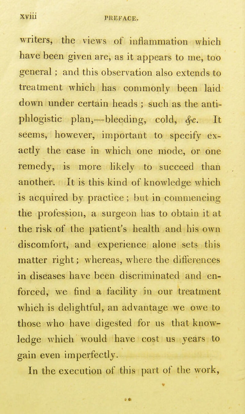 5tviii PREFACE. writers, the views of inflammation which have been given are, as it appears to me, too general; and this observation also extends to treatment which has commonly been laid down under certain heads ; such as the anti- phlogistic plan,—bleeding, cold, <^c. It seems, however, important to specify ex- actly the case in which one mode, or one remedy, is more likely to succeed than another. It is this kind of knowledge which is acquired by practice ; but in commencing the profession, a surgeon has to obtain it at the risk of the patient's health and his own discomfort, and experience alone sets this matter right; whereas, where the differences in diseases have been discriminated and en- forced, we find a facility in our treatment which is delightful, an advantage we owe to those who have digested for us that know- ledge which would have cost us years to gain even imperfectly. In the execution of this part of the work, »