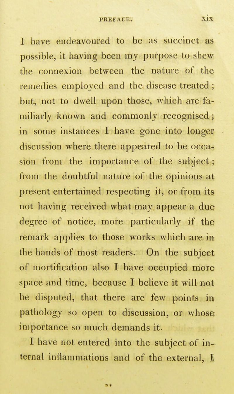 I have endeavoured to be as succinct as possible, it having been my purpose to shew the connexion between the nature of the remedies employed and the disease treated; but, not to dwell upon those, which are fa- miliarly known and commonly recognised; in some instances I have gone into longer discussion where there appeared to be occa- sion from the importance of the subject; from the doubtful nature of the opinions at present entertained respecting it, or from its not having received what ma}'^ appear a due degree of notice, more particularly if the remark applies to those works which are in the hands of most readers. On the subject of mortification also I have occupied more space and time, because 1 believe it will not be disputed, that there are few points in pathology so open to discussion, or whose importance so much demands it. I have not entered into the subject of in- ternal inflammations and of the external, I