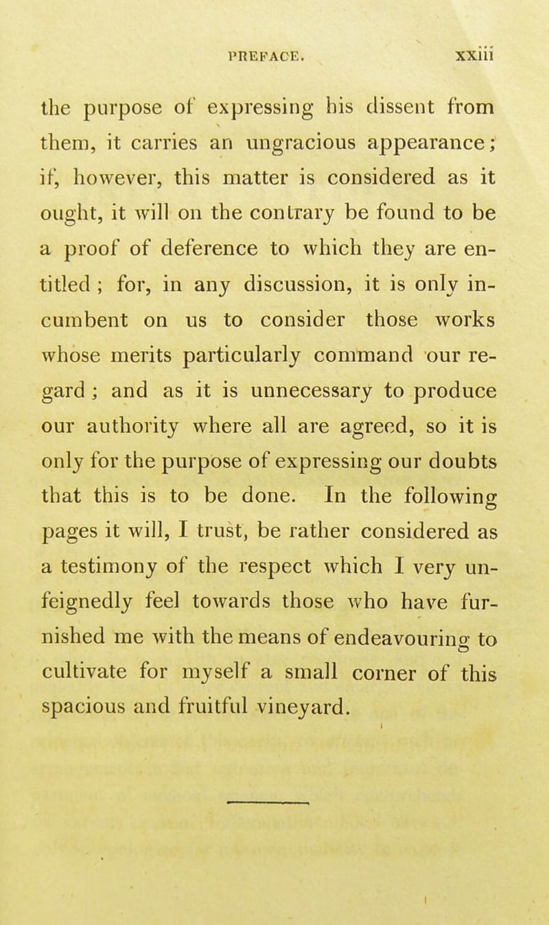 the purpose of expressing his dissent from them, it carries an migracious appearance; if, however, this matter is considered as it ought, it will on the contrary be found to be a proof of deference to which they are en- titled ; for, in any discussion, it is only in- cumbent on us to consider those works whose merits particularly command our re- gard ; and as it is unnecessary to produce our authority where all are agreed, so it is only for the purpose of expressing our doubts that this is to be done. In the following pages it will, I trust, be rather considered as a testimony of the respect which I very un- feignedly feel towards those who have fur- nished me with the means of endeavourino- to cultivate for myself a small corner of this spacious and fruitful vineyard.