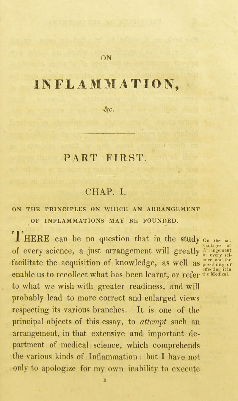 ON INFLAMMATION, PART FIRST. CHAP. I. ON THE PRINCIPLES ON WHICH AN ARRANGEMENT OF INFLAMMATIONS MAY BE FOUNDED. There can he no question that in the study o.. the art- viinta^es of of every science, a iust arrangement will ffreatly Anangoment J ^ <j o ^ ^ 111 every sci- facilitate the acquisition of knowledge, as well as possibiluy'tt- I'ffei ting it in enable us to recollect what has been learnt, or refer ^ Medical, to what we wish with greater readiness, and will probably lead to more correct and enlarged views respecting its various branches. It is one of the principal objects of this essay, to attempt such an arrangement, in that extensive and important de- partment of medical science, which comprehends the various kinds of Inflammation: but 1 have not only to apologize for my own inability to execute B