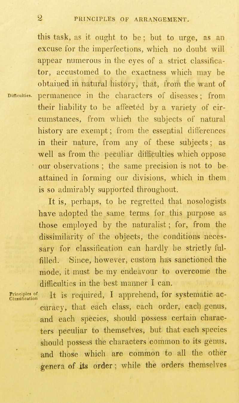 this task, as it ought to be; but to urge, as an excuse for the imperfections, which no doubt will appear numerous in the eyes of a strict classifica- tor, accustomed to the exactness which may be obtained in natural history, that, from the want of Difficulties, permanence in the characters of diseases; from their liability to be affected by a variety of cir- cumstances, from whidi the subjects of natural history are exempt; from the essential differences in their nature, from any of these subjects; as well as from the peculiar difficulties which oppose ■ our observations ; the same precision is not to be- attained in forming our divisions, which in them is so admirably supported throughout. It is, perhaps, to be regretted that nosologists have adopted the same terms for this purpose as those employed by the naturalist; for, from the dissimilarity of the objects, the conditions neces- sary for classification can hardly be strictly ful- filled. Since, however, custom has sanctioned the mode, it must be my endeavour to overcome the difficulties in the best manner I can, ciSatio°n it is required, I apprehend, for systematic ac- curacy, that each class, each order, eacl;i genus, and each species, should possess certain charac- ters peculiar to themselves, but that each species should possess the characters common to its genus, and those which are common to all the other genera of its order; while the orders themselves