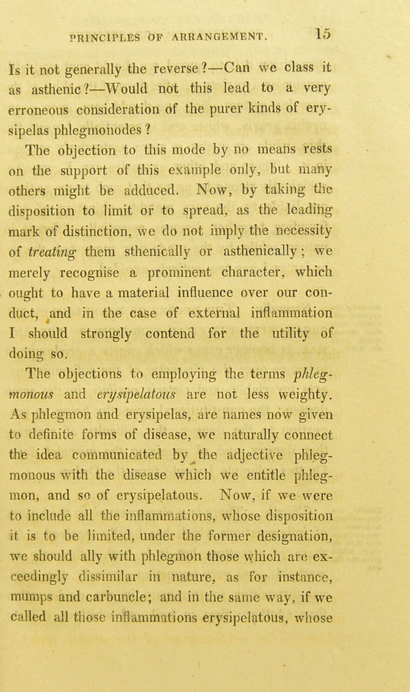 Is it not generally the reverse ?—Can we class it as asthenic?—Would not this lead to a very erroneous consideration of the purer kinds of ery- sipelas phlegmonodes ? The objection to this mode by no means rests on the support of this example only, but many others might be adduced. Now, by taking the disposition to limit of to spread, as the leadihg mark of distinction, we do not imply the necessity of treating them sthenic ally or asthenic ally; we merely recognise a prominent character, which ought to have a material influence over our con- duct, and in the case of external inflammation I should strongly contend for the utility of doing so. The objections to employing the terms phleg- monous and erysipelatous are not less weighty. As phlegmon and erysipelas, are names now given to definite forms of disease, we naturally connect thie idea communicated by^the adjective phleg- monous with the disease which we entitle phleg- mon, and so of erysipelatous. Now, if we were to include all the inflammations, whose disposition it is to be limited, under the former designation, we should ally with phlegmon those vsjhich are ex- ceedingly dissimilar in nature, as for instance, mumps and carbuncle; and in the same way, if we called all those inflammations erysipelatous, whose