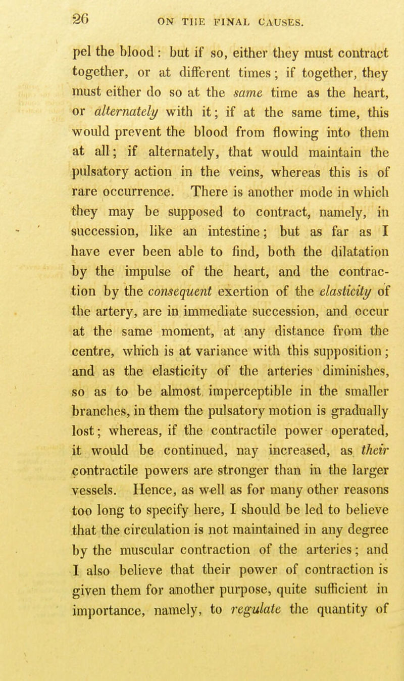 pel the blood: but if so, either they must contract together, or at different times; if together, they must either do so at the same time as the heart, or alternately with it; if at the same time, this would prevent the blood from flowing into them at all; if alternately, that would maintain the pulsatory action in the veins, whereas this is of rare occurrence. There is another mode in which they may be supposed to contract, namely, in succession, like an intestine; but as far as I have ever been able to find, both the dilatation by the impulse of the heart, and the contrac- tion by the consequent exertion of the elasticity of the artery, are in immediate succession, and occur at the same moment, at any distance from the centre, which is at variance with this supposition; and as the elasticity of the arteries diminishes, so as to be almost imperceptible in the smaller branches, in them the pulsatory motion is gradually lost; whereas, if the contractile power operated, it would be continued, nay increased, as their contractile powers are stronger than in the larger vessels. Hence, as well as for many other reasons too long to specify here, I should be led to believe that the circulation is not maintained in any degree by the muscular contraction of the arteries; and I also believe that their power of contraction is given them for another purpose, quite sufficient in importance, namely, to regulate the quantity of