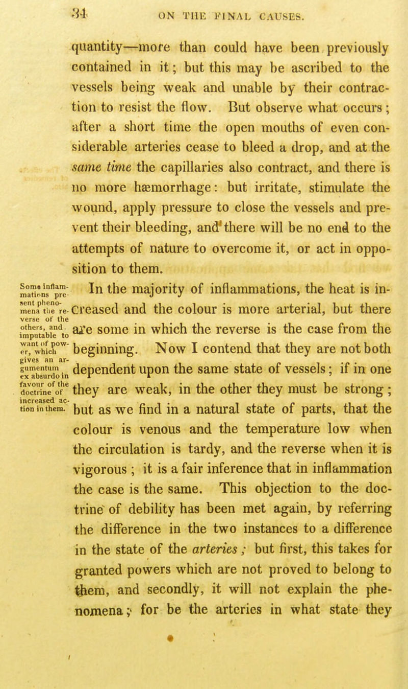 quantity—more than could have been previously contained in it; but this may be ascribed to the vessels being weak and unable by their contrac- tion to resist the flow. But observe what occurs ; after a short time the open mouths of even con- siderable arteries cease to bleed a drop, and at the same time the capillaries also contract, and there is no more haemorrhage: but irritate, stimulate the wound, apply pressure to close the vessels and pre- vent their bleeding, and^ there will be no end to the attempts of nature to overcome it, or act in oppo- sition to them. ma'?i'ns''prT majority of inflanmiations, the heat is in- mena''t!ie°re creased aud the colour is more arterial, but there verse of the others, and somc in which the reverse is the case from the imputable to ^rXhich'' beginning. Now I contend that they are not both gives an ar- r ^ • r gumentum dependent upon the same state of vessels; if m one ex absurdo m tr k ' doTinfof' they are weak, in the other they must be strong ; increased ac- n t • t r i i tioninthcra. |)ut as wc find m a natural state of parts, that the colour is venous and the temperature low when the circulation is tardy, and the reverse when it is vigorous ; it is a fair inference that in inflammation the case is the same. This objection to the doc- trine of debility has been met again, by referring the difference in the two instances to a diffierence in the state of the arteries ; but first, this takes for granted powers which are not proved to belong to Ihem, and secondly, it will not explain the phe- nomena;' for be the arteries in what state they