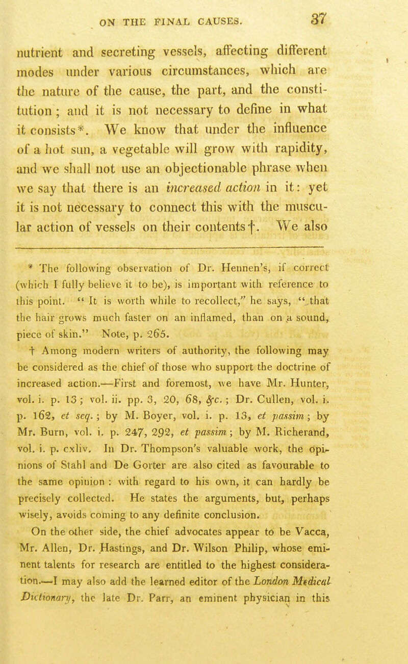 nutrient and secreting vessels, affecting different modes under various circumstances, which are tiie nature of the cause, the part, and the consti- tution ; and it is not necessary to define in what it consists*. We know that under the influence of a hot sun, a vegetable will grow with rapidity, and we shall not use an objectionable phrase when we say that there is an increased action in it: yet it is not necessary to connect this with the muscu- lar action of vessels on their contents f. We also * The following observation of Dr. Hennen's, if correct (which I fully believe it to be), is important with reference to this point.  It is worth while to recollect, he says, ..that the hair grows much faster on an inflamed, than on ,a sound, piece of skin, Note, p. 265. t Among modern writers of authority, the following may be considered as the chief of those who support the doctrine of increased action.—First and foremost, we have Mr. Hunter, vol. i. p. 13 ; vol. ii. pp. 3, 20, 68, Sfc. ; Dr. Cullen, vol. i. p. 162, et scq. ; by M. Boyer, vol, i. p. 13, et passim; by Mr. Burn, vol, i. p. 247, 292, et passim ; by M. Richerand, vol. i. p. cxliv. In Dr. Thompson's valuable work, the opi^ nions of Stahl and De Gorter are also cited as favourable to the same opinion : with regard to his own, it can hardly be precisely collected. He states the arguments, but, perhaps wisely, avoids coming to any definite conclusion. On the other side, the chief advocates appear to be Vacca, Mr. Allen, Dr. Hastings, and Dr. Wilson Philip, whose emi- nent talents for research are entitled to the highest considera- tion—I may also add the learned editor of the London Mtdical Diclionanj, the late Dr. Parr, an eminent physician in this