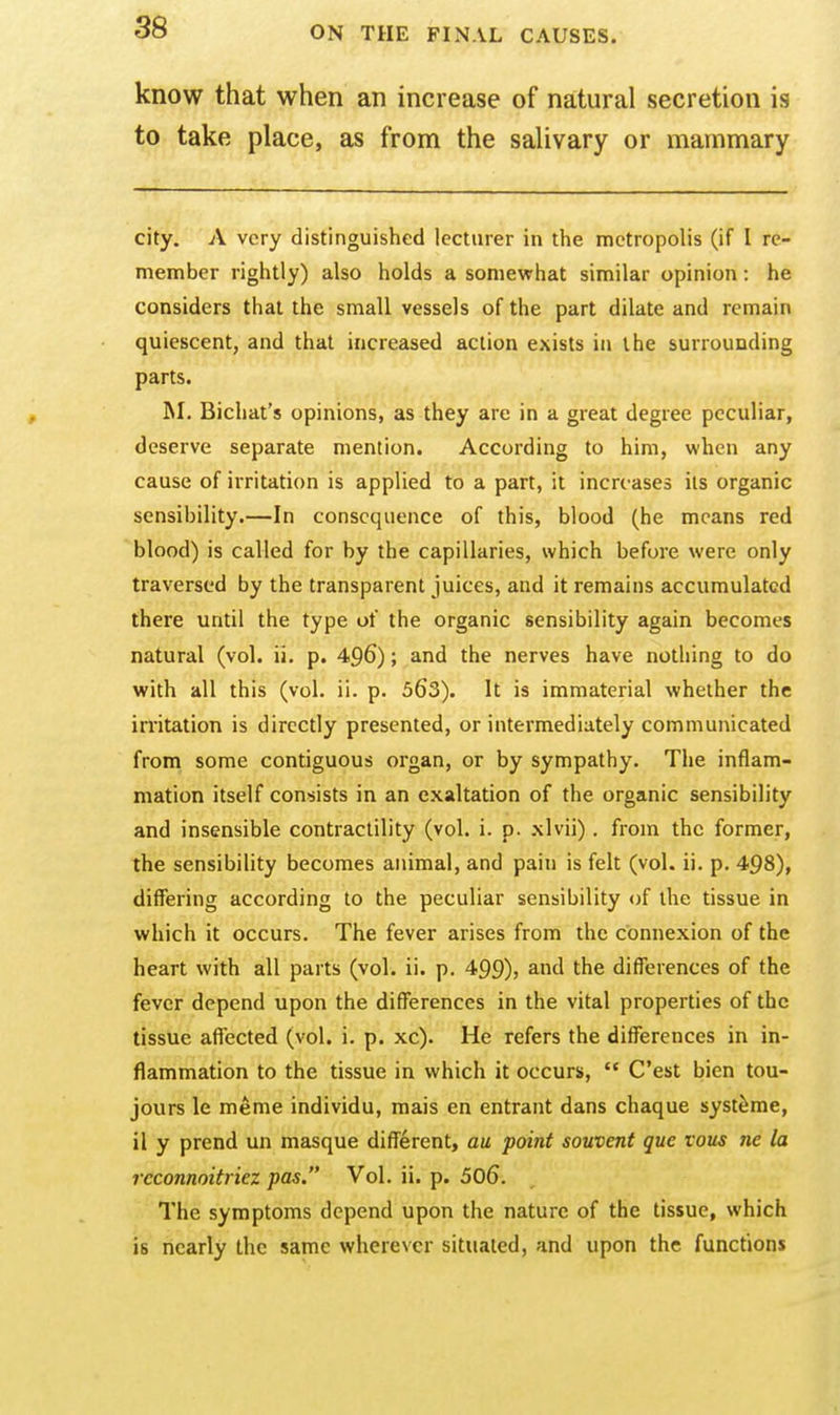 know that when an increase of natural secretion is to take place, as from the salivary or mammary city. A very distinguished lecturer in the metropolis (if I re- member rightly) also holds a somewhat similar opinion: he considers that the small vessels of the part dilate and remain quiescent, and that increased action exists in the surrounding parts. INI. Bicliat's opinions, as they are in a great degree peculiar, deserve separate mention. According to him, when any cause of irritation is applied to a part, it increases its organic sensibility.—In consequence of this, blood (he means red blood) is called for by the capillaries, which before were only traversed by the transparent juices, and it remains accumulated there until the type of the organic sensibility again becomes natural (vol. ii. p. 496); and the nerves have nothing to do with all this (vol. ii. p. 563). It is immaterial whether the irritation is directly presented, or intermediately communicated from some contiguous organ, or by sympathy. The inflam- mation itself consists in an exaltation of the organic sensibility and insensible contractility (vol. i. p. xlvii) . from the former, the sensibility becomes animal, and pain is felt (vol. ii. p. 498), differing according to the peculiar sensibility of the tissue in which it occurs. The fever arises from the connexion of the heart with all parts (vol. ii. p. 499), and the differences of the fever depend upon the differences in the vital properties of the tissue affected (vol. i. p. xc). He refers the differences in in- flammation to the tissue in which it occurs,  C'est bien tou- jours le meme individu, mais en entrant dans chaque syst^me, il y prend un masque different, au point souvent que vous ne la rcconnoitriez pas. Vol. ii. p. 506. The symptoms depend upon the nature of the tissue, which is nearly the same wherever situated, and upon the functions