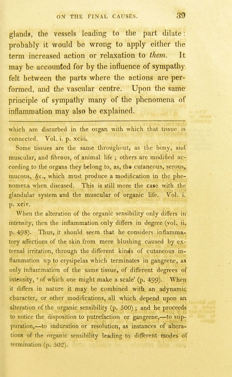 glands, the vessels leading to the part dilate: probably it would be wrong to apply either the term increased action or relaxation to them. It may be accounted for by the influence of sympathy felt between the parts where the actions are per- formed, and the vascular centre. Upon the same principle of sympathy many of the phenomena of inflammation may also be explained. which are disturbed in the organ with which that tissue is connected. Vol. i. p. xciii. Some tissues are the same throughout, as the bony, and muscular, and fibrous, of animal life ; others are modified ac- cording to the organs they belong to, as, tho cutaneous, serous,, mucous, Sfc, which must produce a modification in the phe- nomena when diseased. This is still more the case with the glandular system and the muscular of organic life. Vol. i. p. xciv. When the alteration of the organic sensibility only differs in intensity, then the inflammation only differs in degree (vol., iij p. 498). Thus, it should seem that he considers inflamma- tory affections of the skin from mere blushing caused by ex- ternal irritation, through the different kinds of cutaneous in- flammation up to erysipelas which terminates in gangrene, as only inflammation of the same tissue, of different degrees of intensity, ' of which one might make a scale' (p. 459)- When it differs in nature it may be combined with an adynamic character, or other modifications, all which depend upon an alteration of the organic sensibility (p. 500) ; and he proceeds to notice the disposition to putrefaction or gangrene,—to sup- puration,—to induration or resolution, as instances of altera- tions of the organic sensibility leading to diflferent modes of termination (p. 502).