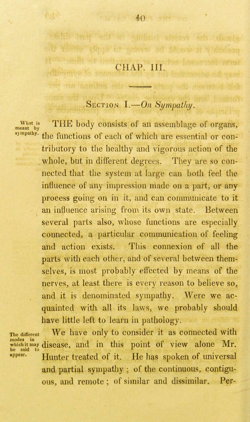 4() CHAP. III. Section I.—On Sympathy. wi.at is THE body consists of an assembla{>e of oro;ans, meant by J o o ' .jmpaihy. ^.j^^ functiotts of each of which are essential or con- tributory to the healthy and vigorous action of the whole, but in different degrees. They are so con- nected that the system at large can both feel the influence of any impression made on a part, or any process going on in it, and can communicate to it an influence arising from its own state. Between several parts also, whose functions are especially connected, a particular communication of feeling and action exists. This connexion of all the parts with each other, and of several between them- selves, is most probably effected by means of the nerves, at least there is every reason to believe so, and it is denominated sympathy. Were we ac- quainted with all its laws, we probably should have little left to learn in pathology. The different Wc havG Only to cousidcr it as connected witii whichit may disease, and in this point of view alone Mr. be said to ^ «ppeir. Hunter treated of it. He has spoken of universal and partial sympathy ; of the continuous, contigu- ous, and remote ; of similar and dissimilar. Per-