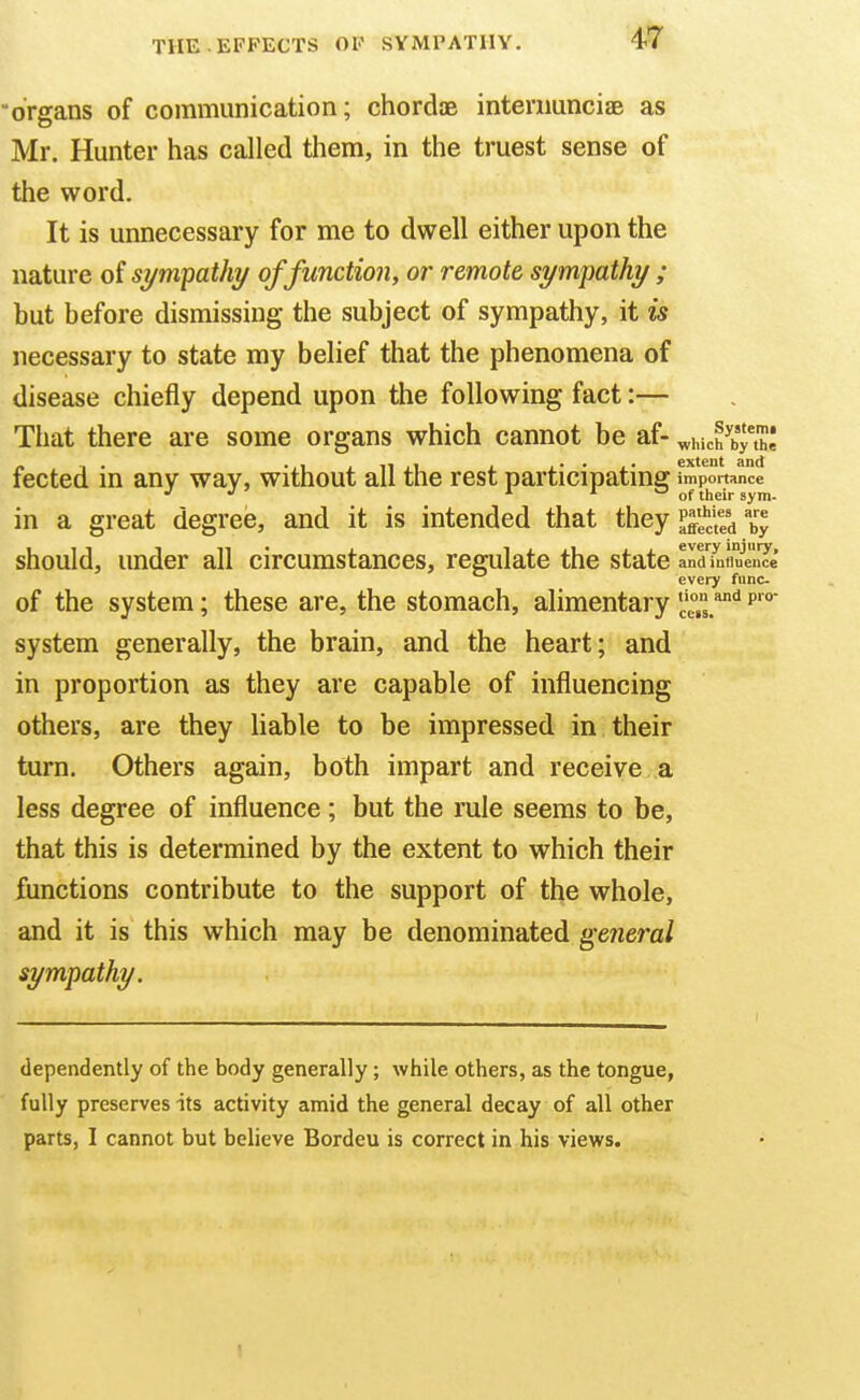 organs of communication; chordae internunciaB as Mr. Hunter has called them, in the truest sense of the word. It is unnecessary for me to dwell either upon the nature of sympathy of function, or remote sympathy ; but before dismissing the subject of sympathy, it is necessary to state my belief that the phenomena of disease chiefly depend upon the following fact:— That there are some organs which cannot be af- wiuch^by'h! fected in any way, without all the rest participating ™po^'?='<=e in a great degree, and it is intended that they l'^^^^^^ %l should, under all circumstances, regulate the state and influence every fiinc- of the system; these are, the stomach, alimentary c.^ system generally, the brain, and the heart; and in proportion as they are capable of influencing others, are they liable to be impressed in their turn. Others again, both impart and receive a less degree of influence; but the rule seems to be, that this is determined by the extent to which their functions contribute to the support of the whole, and it is this which may be denominated general sympathy. (lependently of the body generally; while others, as the tongue, fully preserves its activity amid the general decay of all other parts, I cannot but believe Bordeu is correct in his views.