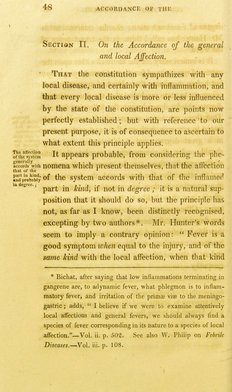 Section 11. On the Accordance of the general and local Affection. That the constitution sympathizes with any local disease, and certainly with inflammation, and that every local disease is more or less influenced by the state of the constitution, are points now perfectly established; but with reference' to our present purpose, it is of consequence to ascertain to what extent this principle applies. Inhe^yft'cm It appcars probable, from considering the phe- accor with Romcna which present themselves, that the affection that of the ' Mdprobabiy of thc systcm accords with that of the inflamed in degree. J ^^^^ kind, if not iu degree ; it is a natural sup- position that it should do so, but the principle has not, as far as I know, been distinctly recognised, excepting by two authors*. Mr. Hunter's words seem to imply a contrary opinion:  Fever is a good symptom when equal to the injury, and of the same kind with the local affection, when that kind * Bichat, after saying that low inflammations terminating in gangrene are, to adynamic fever, what phlegmon is to inflam- matory fever, and irritation of the primaj viae to the meningo- gastric; adds,  I believe if we were to examine attentively local affections and general fevers, we should always find a species of fever corresponding in its nature to a species of local affection.—Vol. ii. p. 502. See also W. Philip on Febrile Diseases.—'Vo\. iii. p. 108.