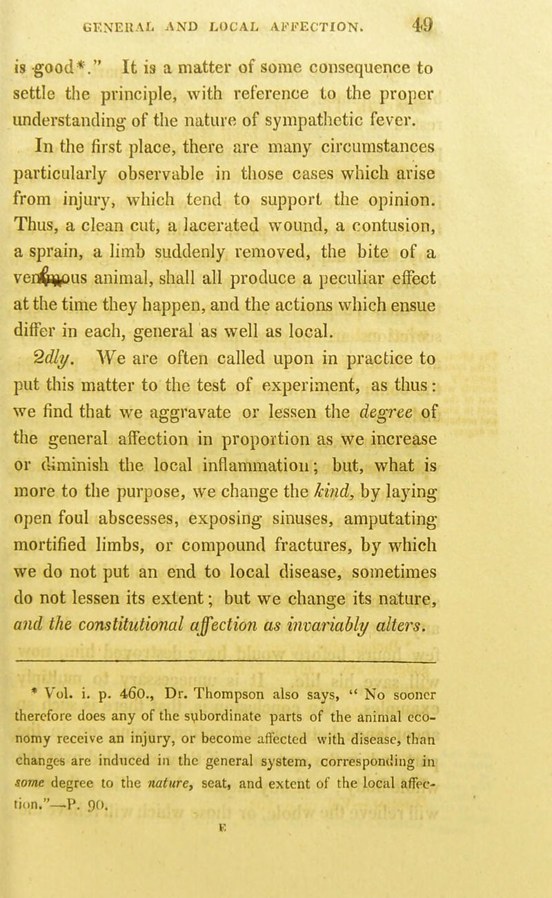 is good*. It i8 a matter of some consequence to settle the principle, with reference to the proper understanding of the nature of sympathetic fever. In the first place, there are many circumstances particularly observable in those cases which arise from injury, which tend to support the opinion. Thus, a clean cut, a lacerated wound, a contusion, a sprain, a limb suddenly removed, the bite of a verj^aj^Dus animal, shall all produce a peculiar effect at the time they happen, and the actions which ensue differ in each, general as well as local. 2dli/. We are often called upon in practice to put this matter to the test of experiment, as thus: we find that we aggravate or lessen the degree of the general affection in proportion as we increase or diminish the local inflammation; but, what is more to the purpose, we change the kind, by laying open foul abscesses, exposing sinuses, amputating mortified limbs, or compound fractures, by which we do not put an end to local disease, sometimes do not lessen its extent; but we change its nature, and the constitutional affection as invariably alters. * Vol. i. p. 460., Dr. Thompson also says,  No sooner therefore does any of the subordinate parts of the animal eco- nomy receive an injury, or become afl'ected with disease, than changes are induced in the general system, corresponding in some degree to the nature^ seat, and extent of the local afTec- ti<,n.—P. 90.