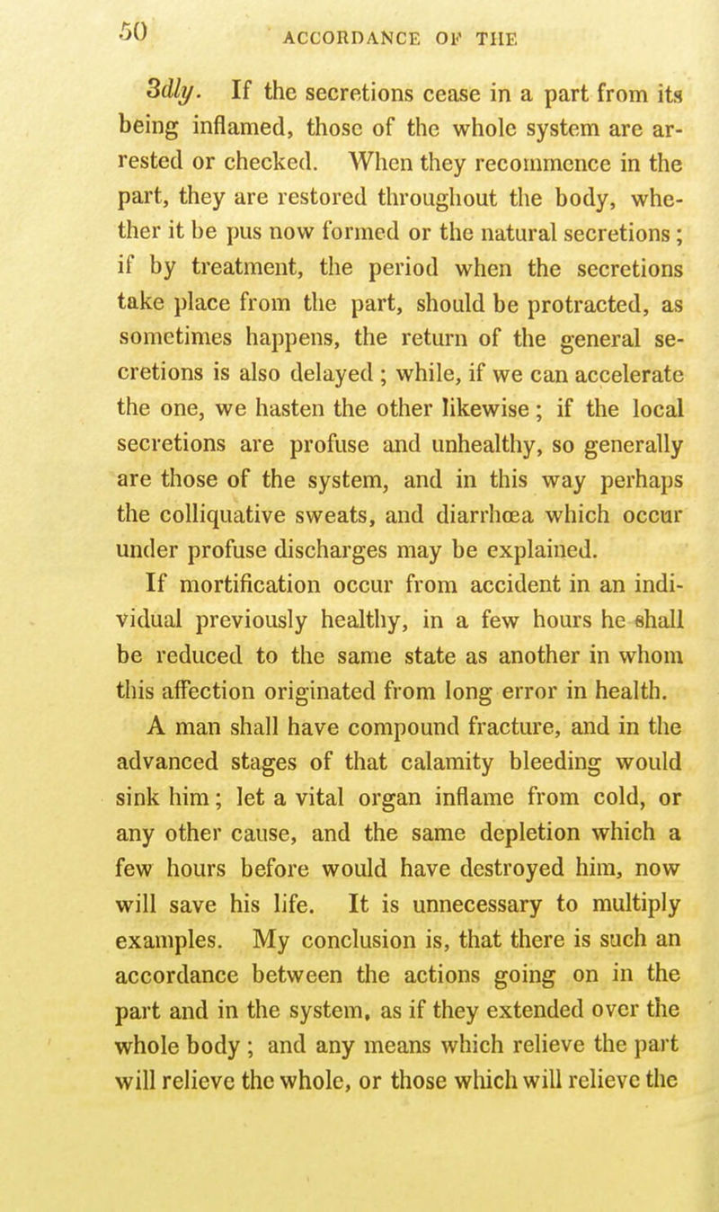 3dli/. If the secretions cease in a part from its being inflamed, those of the whole system are ar- rested or checked. When they recommence in the part, they are restored throughout the body, whe- ther it be pus now formed or the natural secretions; if by treatment, the period when the secretions take place from the part, should be protracted, as sometimes happens, the return of the general se- cretions is also delayed ; while, if we can accelerate the one, we hasten the other likewise; if the local secretions are profuse and unhealthy, so generally are those of the system, and in this way perhaps the colliquative sweats, and diarrhoea which occur under profuse discharges may be explained. If mortification occur from accident in an indi- vidual previously healthy, in a few hours he shall be reduced to the same state as another in whom this affection originated from long error in health. A man shall have compound fracture, and in the advanced stages of that calamity bleeding would sink him; let a vital organ inflame from cold, or any other cause, and the same depletion which a few hours before would have destroyed him, now will save his life. It is unnecessary to multiply examples. My conclusion is, that there is such an accordance between the actions going on in the part and in the system, as if they extended over the whole body ; and any means which relieve the part will relieve the whole, or those wliich will relieve the