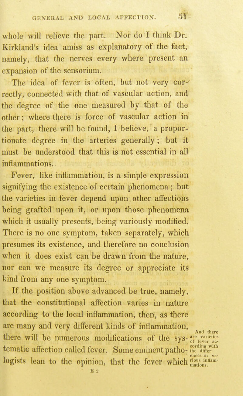 whole will relieve the part. Nor do I think Dr. Kirklancl's idea amiss as explanatory of the fact, namely, that the nerves every where present an expansion of the sensorium. The idea of fever is often, but not very cor-^ rectly, connected with that of vascular action, and the degree of the one measured by that of the other; where there is force of vascular action in the part, there will be found, I believe, a propor- tionate degree in the arteries generally; but it must be understood that this is not essential in all inflammations. Fever, like inflammation, is a simple expression signifying the existence of certain phenomena; but the varieties in fever depend upon other affections being grafted upon it, or upon those phenomena which it usually presents, being variously modified. There is no one symptom, taken separately, which presumes its existence, and therefore no conclusion when it does exist can be drawn from the nature, nor can we measure its degree or appreciate its kind from any one symptom. If the position above advanced be true, namely, that the constitutional affection varies in nature according to the local inflammation, then, as there are many and very different kinds of inflammation. And there there will be numerous modifications of the sys- tematic affection called fever. Some eminent patho- the differ- ences ill VK- logists lean to the opinion, that the fever which