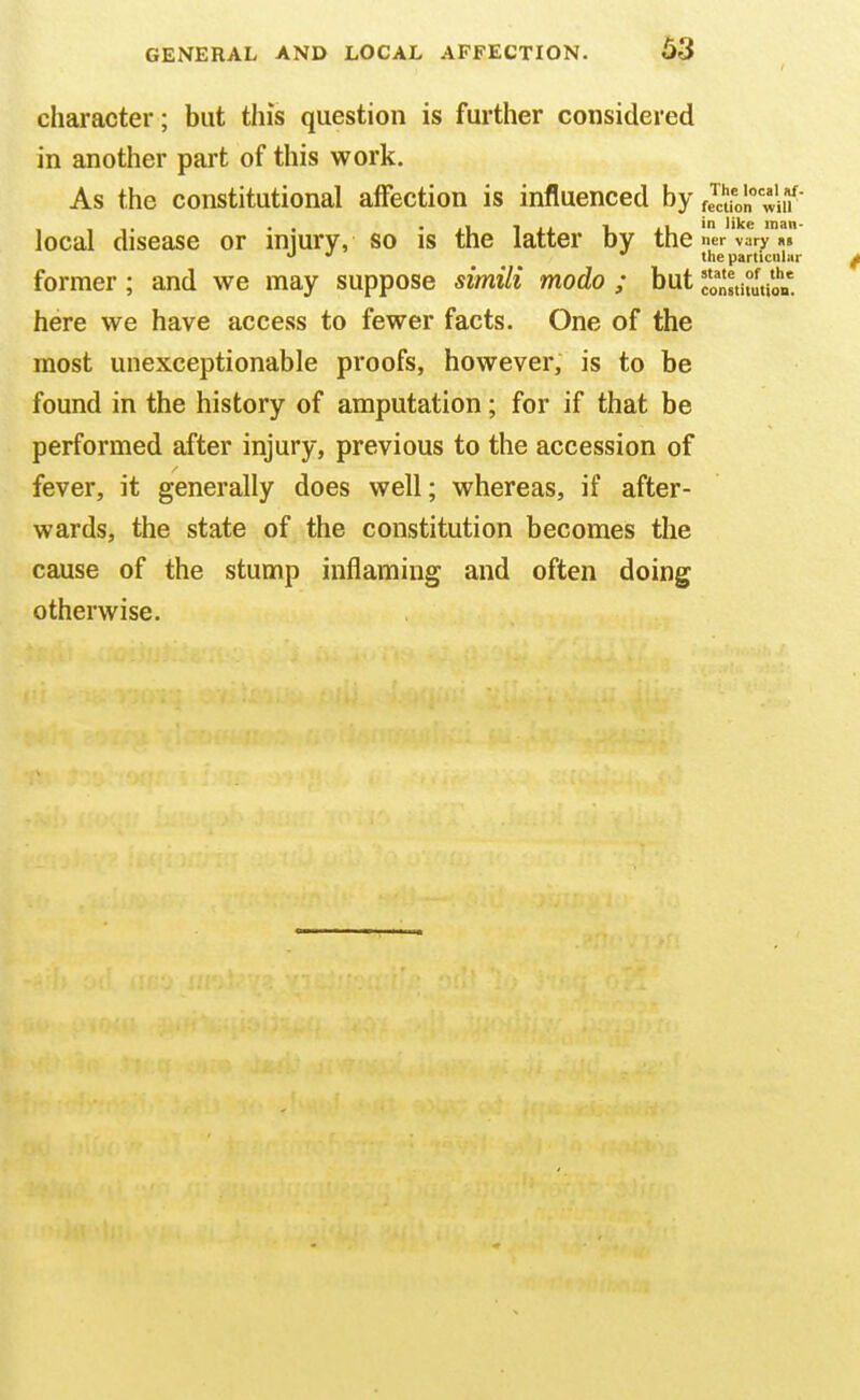 character; but this question is further considered in another part of this work. As the constitutional affection is influenced by Jcuon uf local disease or iniurv, so is the latter by the ner vary »> •>  the particuliir former; and we may suppose simili modo ; but constitution, here we have access to fewer facts. One of the most unexceptionable proofs, however, is to be found in the history of amputation; for if that be performed after injury, previous to the accession of fever, it generally does well; whereas, if after- wards, the state of the constitution becomes the cause of the stump inflaming and often doing otherwise.