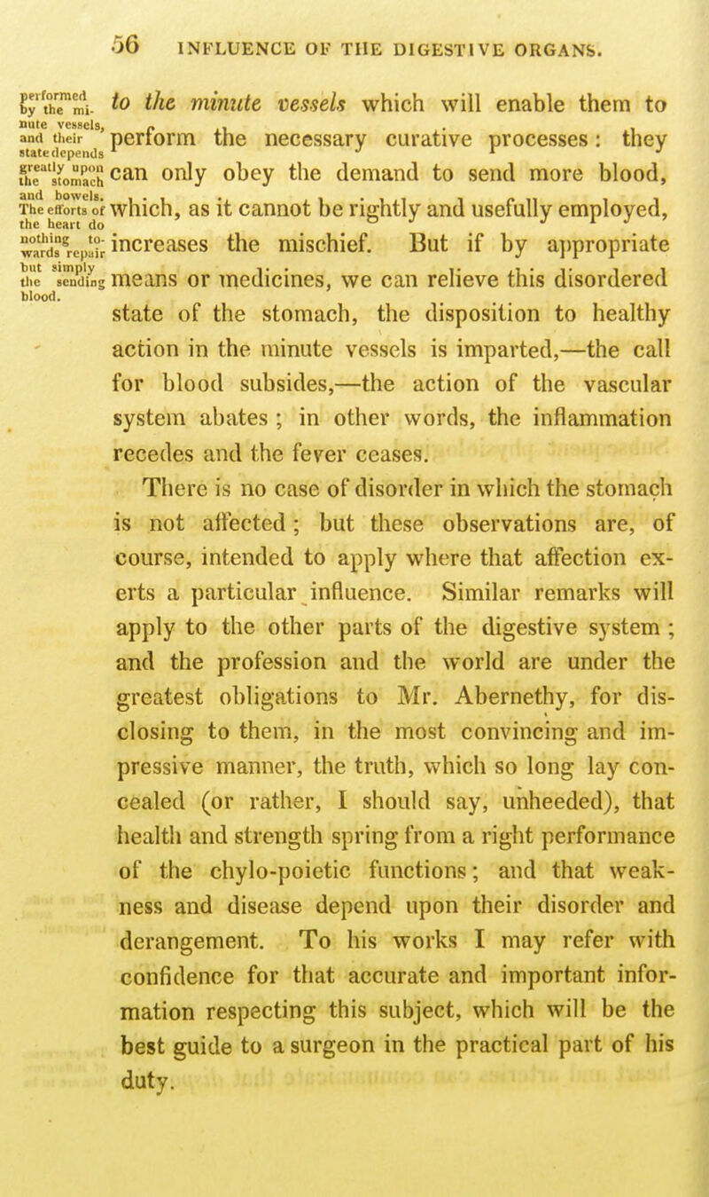 blood. by th™mi- ^he minute vessels which will enable them to and their ' perforiTi the necessary curative processes: they state depends J i J fiir'sfoniach can only obey the demand to send more blood, The efforts of which, 98 It cannot be rightly and usefully employed, wa?ds%,air i'^creases the mischief. But if by a])propriate Sle 's^dug means or medicines, we can relieve this disordered state of the stomach, the disposition to healthy action in the minute vessels is imparted,—the call for blood subsides,—the action of the vascular system abates; in other words, the inflammation recedes and the fever ceases. . There is no case of disorder in which the stomach is not aiFected; but these observations are, of course, intended to apply where that affection ex- erts a particular influence. Similar remarks will apply to the other parts of the digestive system ; and the profession and the world are under the greatest obligations to Mr. Abernethy, for dis- closing to them, in the most convincing and im- pressive manner, the truth, which so long lay con- cealed (or rather, I should say, unheeded), that health and strength spring from a right performance of the chylo-poietic functions; and that weak- ness and disease depend upon their disorder and derangement. To his works I may refer with confidence for that accurate and important infor- mation respecting this subject, which will be the best guide to a surgeon in the practical part of his duty.