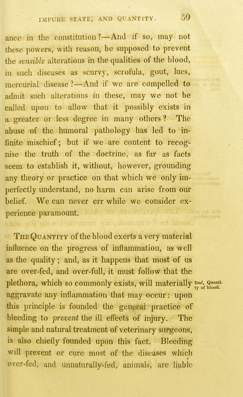 ance in the constitution ?—And if so, may not these powers, with reason, be supposed to prevent the sensible alterations in the qualities of the blood, in such diseases as scurvy, scrofula, gout, lues, mercurial disease ?—And if we are compelled to admit such alterations in these, may we not be called upon to allow that it possibly exists in a greater or less degree in many others ? The abuse of the humoral pathology has led to in- finite mischief; but if we are content to recog- nise the truth of the doctrine, as far as facts seem to establish it, without, however, grounding any theory or practice on that which we only im- perfectly understand, no harm can arise from our belief. We can never err while we consider ex- perience paramount. The Quantity of the blood exerts a very material influence on the progress of inflammation, as well as the quality; and, as it happens that most of us are over-fed, and over-full, it must follow that the plethora, which so commonly exists, will materially aggravate any inflammation that may occur: upon this principle is founded the general practice of bleeding to prevent the ill effects of injury. The simple and natural treatment of veterinary surgeons, is also chiefly founded upon this fact. Bleeding will prevent or cure most of the diseases which over-fed, and unnaturally-fed, animals, are liable