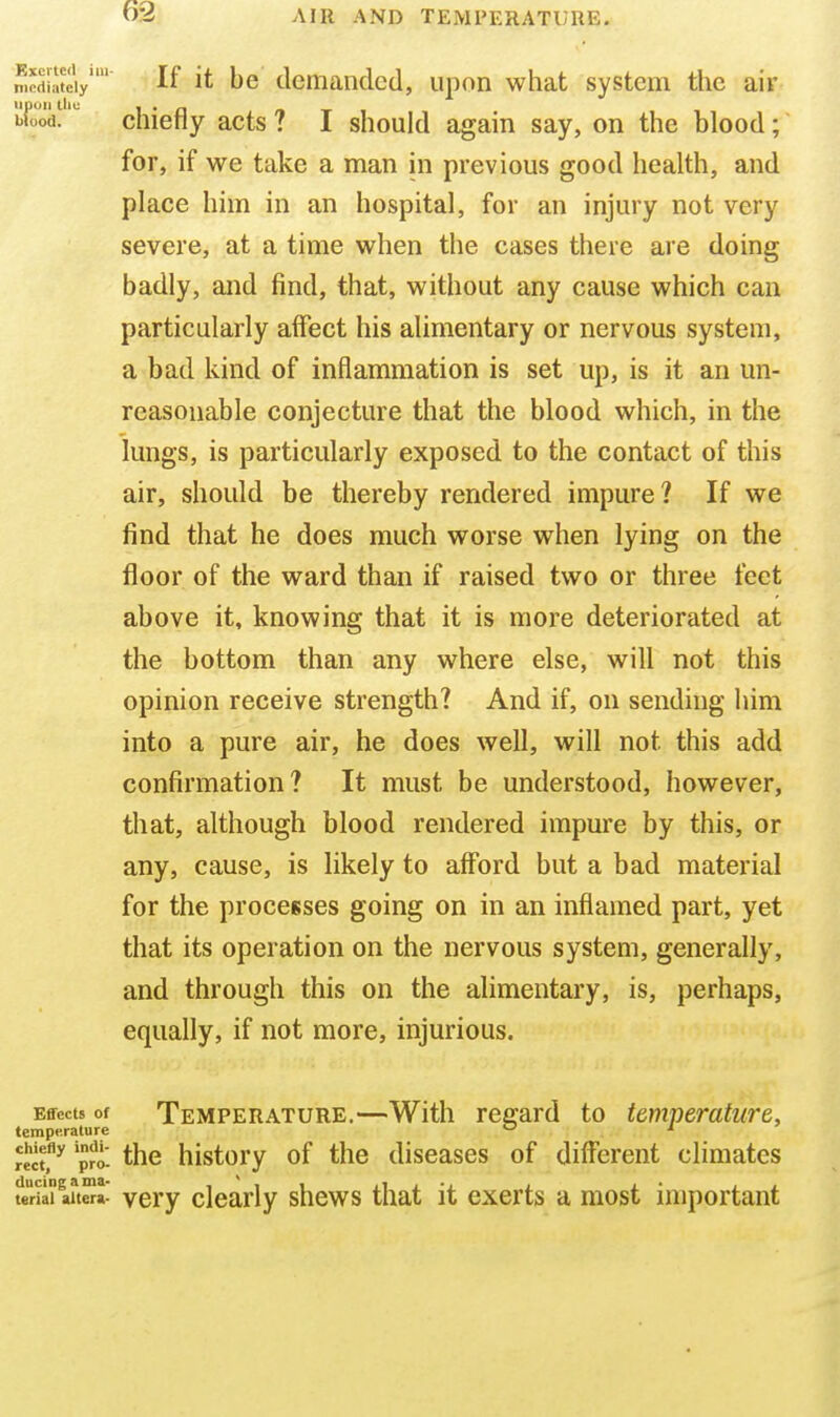 6-2 mediately If it be demanded, upon what system the air upon till; I • £1 /IX Wood. cnierly acts ? I should again say, on the blood; for, if we take a man in previous good health, and place him in an hospital, for an injury not very severe, at a time when the cases there are doing badly, and find, that, without any cause which can particularly affect his alimentary or nervous system, a bad kind of inflammation is set up, is it an un- reasonable conjecture that the blood which, in the lungs, is particularly exposed to the contact of this air, should be thereby rendered impure? If we find that he does much worse when lying on the floor of the ward than if raised two or three feet above it, knowing that it is more deteriorated at the bottom than any where else, wifl not this opinion receive strength? And if, on sending him into a pure air, he does weU, will not this add confirmation? It must be understood, however, that, although blood rendered impure by this, or any, cause, is likely to afford but a bad material for the processes going on in an inflamed part, yet that its operation on the nervous system, generally, and through this on the alimentary, is, perhaps, equally, if not more, injurious. Effects of Temperature.—With regard to temperature, temperature  ■* Kct^ p?o- the history of the diseases of different climates teriailuSa- very clearly shews that it exerts a most important