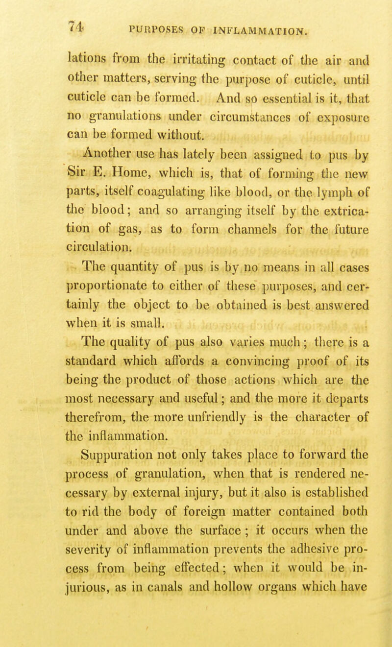 lations from the irritating contact of the air and other matters, serving the purpose of cuticle, until cuticle can be formed. And so essential is it, that no granulations under circumstances of exposure can be formed without. Another use has lately been assigned to pus by Sir E. Home, which is, that of forming the new parts, itself coagulating like blood, or the lymph of the blood; and so arranging itself by the extrica- tion of gas, as to form channels for the future circulation. The quantity of pus is by no means in all cases proportionate to either of these purposes, and cer- tainly the object to be obtained is best answered when it is small. The quality of pus also varies much; there is a standard which affords a convincing proof of its being the product of those actions which are the most necessary and useful; and the more it departs therefrom, the more unfriendly is the character of the inflammation. Suppuration not only takes place to forward the process of granulation, when that is rendered ne- cessary by external injury, but it also is established to rid the body of foreign matter contained both under and above the surface ; it occurs when the severity of inflammation prevents the adhesive pro- cess from being effected; when it would be in- jurious, as in canals and hollow organs which have