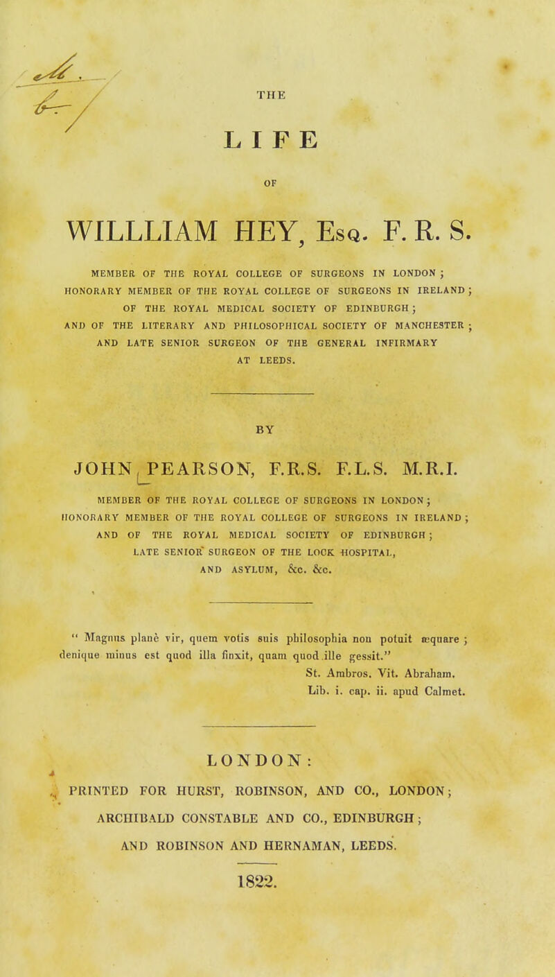 LIFE THE OF WILLLIAM HEY, Esq. F. R. S. HONORARY MEMBER OF THE ROYAL COLLEGE OF SURGEONS IN IRELAND; OF THE ROYAL MEDICAL SOCIETY OF EDINBURGH ; AND OF THE LITERARY AND PHILOSOPHICAL SOCIETY OF MANCHESTER ; AND LATE SENIOR SURGEON OF THE GENERAL INFIRMARY AT LEEDS. JOHN, PEARSON, F.R.S. F.L.S. M.R.I. MEMBER OF THE ROYAL COLLEGE OF SURGEONS IN LONDON; HONORARY MEMBER OF THE ROYAL COLLEGE OF SURGEONS IN IRELAND ; AND OF THE ROYAL MEDICAL SOCIETY OF EDINBURGH ; LATE SENIOR SURGEON OF THE LOCK 1I0SPITAL, AND ASYLUM, &C. &C.  Mftgniis plane vir, qiiem votis suis pbilosophia non poluit Kqnare ; denique minus est quod ilia ilnxit, quam quod.ille gessit. St. Arabros. Vit. Abraham. Lib. i. cap. ii. apud Calmet. ,^ PRINTED FOR HURST, ROBINSON, AND CO., LONDON; ARCHIBALD CONSTABLE AND CO., EDINBURGH; AND ROBINSON AND HERNAMAN, LEEDS. MEMBER OF THE ROYAL COLLEGE OF SURGEONS IN LONDON ; BY LONDON: 1822.