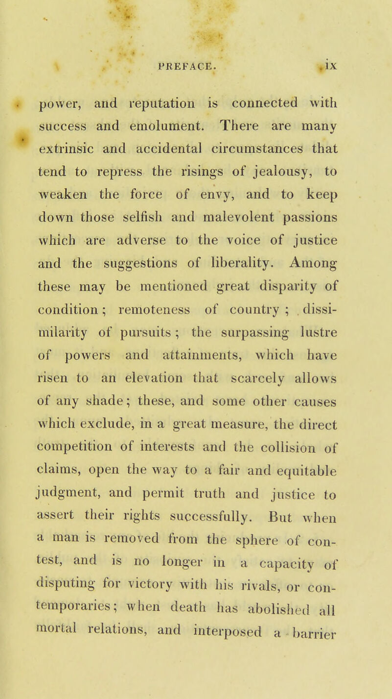 power, and reputation is connected with success and emolument. There are many extrinsic and accidental circumstances that tend to repress the risings of jealousy, to weaken the force of envy, and to keep down those selfish and malevolent passions which are adverse to the voice of justice and the suggestions of liberality. Among these may be mentioned great disparity of condition; remoteness of country ; dissi- milarity of pursuits; the surpassing lustre of powers and attainments, which have risen to an elevation that scarcely allows of any shade; these, and some other causes which exclude, in a great measure, the direct competition of interests and the collision of claims, open the way to a fair and equitable judgment, and permit truth and justice to assert their rights successfully. But when a man is removed from the sphere of con- test, and is no longer in a capacity of disputing for victory with his rivals, or con- temporaries; when death has abolislied all mortal relations, and interposed a barrier