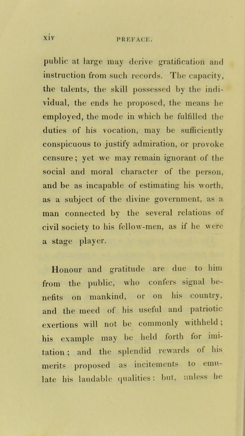 public at. large may derive gratification and instruction from such records. The capacity, the talents, the skill possessed by the indi- vidual, the ends he proposed, the means he employed, the mode in which he fulfilled the duties of his vocation, may be sufficiently conspicuous to justify admiration, or provoke censure; yet we may remain ignorant of the social and moral character of the person, and be as incapable of estimating his worth, as a subject of the divine government, as a man connected by the several relations of civil society to his fellow-men, as if he were a stage player. Honour and gratitude are due to him from the public, who confers signal be- nefits on mankind, or on his country, and the meed of his useful and patriotic exertions will not be commonly withheld; his example may be held forth for imi- tation; and the splendid rewards of his merits proposed as incitements to emu- late his laudable qualities: but, unless ho